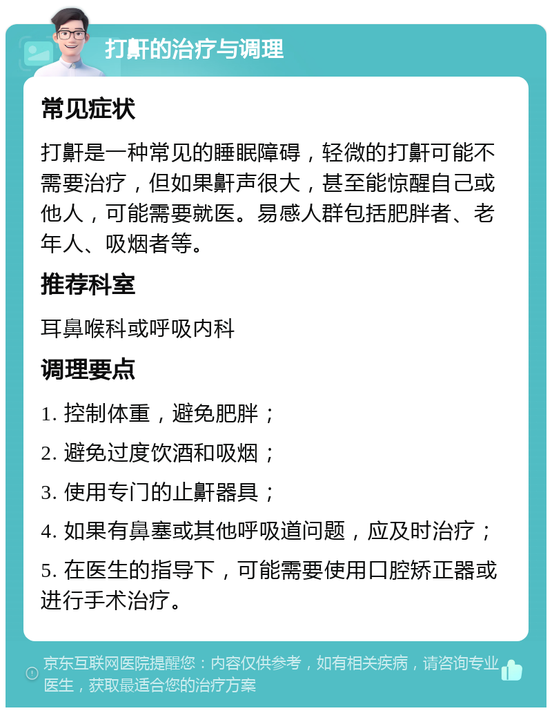 打鼾的治疗与调理 常见症状 打鼾是一种常见的睡眠障碍，轻微的打鼾可能不需要治疗，但如果鼾声很大，甚至能惊醒自己或他人，可能需要就医。易感人群包括肥胖者、老年人、吸烟者等。 推荐科室 耳鼻喉科或呼吸内科 调理要点 1. 控制体重，避免肥胖； 2. 避免过度饮酒和吸烟； 3. 使用专门的止鼾器具； 4. 如果有鼻塞或其他呼吸道问题，应及时治疗； 5. 在医生的指导下，可能需要使用口腔矫正器或进行手术治疗。