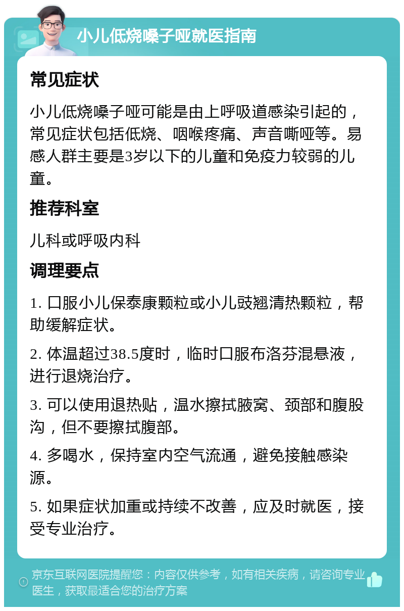 小儿低烧嗓子哑就医指南 常见症状 小儿低烧嗓子哑可能是由上呼吸道感染引起的，常见症状包括低烧、咽喉疼痛、声音嘶哑等。易感人群主要是3岁以下的儿童和免疫力较弱的儿童。 推荐科室 儿科或呼吸内科 调理要点 1. 口服小儿保泰康颗粒或小儿豉翘清热颗粒，帮助缓解症状。 2. 体温超过38.5度时，临时口服布洛芬混悬液，进行退烧治疗。 3. 可以使用退热贴，温水擦拭腋窝、颈部和腹股沟，但不要擦拭腹部。 4. 多喝水，保持室内空气流通，避免接触感染源。 5. 如果症状加重或持续不改善，应及时就医，接受专业治疗。