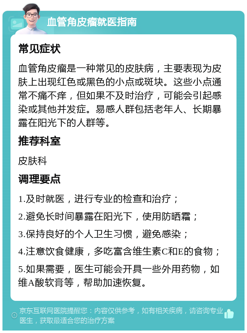 血管角皮瘤就医指南 常见症状 血管角皮瘤是一种常见的皮肤病，主要表现为皮肤上出现红色或黑色的小点或斑块。这些小点通常不痛不痒，但如果不及时治疗，可能会引起感染或其他并发症。易感人群包括老年人、长期暴露在阳光下的人群等。 推荐科室 皮肤科 调理要点 1.及时就医，进行专业的检查和治疗； 2.避免长时间暴露在阳光下，使用防晒霜； 3.保持良好的个人卫生习惯，避免感染； 4.注意饮食健康，多吃富含维生素C和E的食物； 5.如果需要，医生可能会开具一些外用药物，如维A酸软膏等，帮助加速恢复。