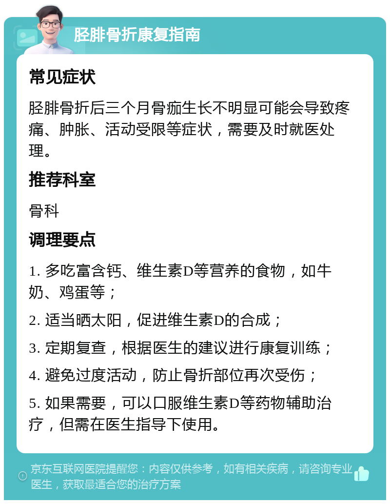 胫腓骨折康复指南 常见症状 胫腓骨折后三个月骨痂生长不明显可能会导致疼痛、肿胀、活动受限等症状，需要及时就医处理。 推荐科室 骨科 调理要点 1. 多吃富含钙、维生素D等营养的食物，如牛奶、鸡蛋等； 2. 适当晒太阳，促进维生素D的合成； 3. 定期复查，根据医生的建议进行康复训练； 4. 避免过度活动，防止骨折部位再次受伤； 5. 如果需要，可以口服维生素D等药物辅助治疗，但需在医生指导下使用。