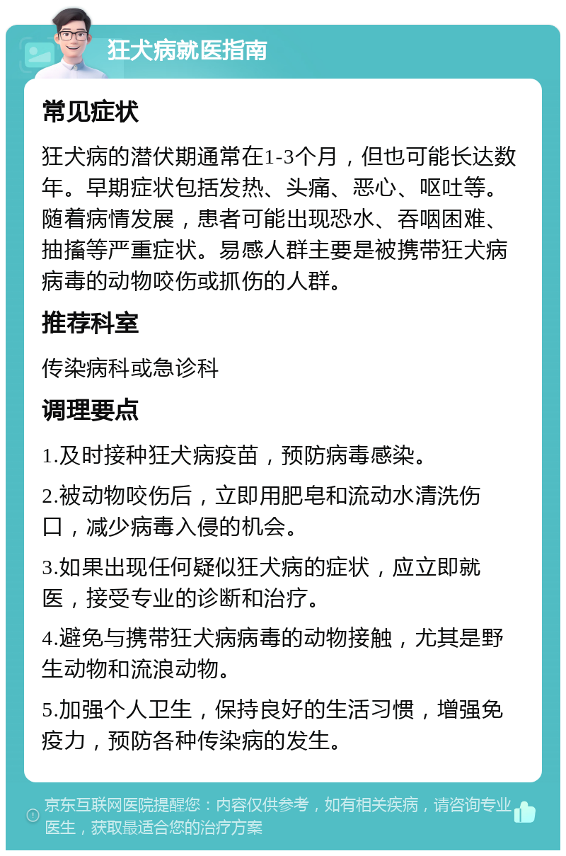 狂犬病就医指南 常见症状 狂犬病的潜伏期通常在1-3个月，但也可能长达数年。早期症状包括发热、头痛、恶心、呕吐等。随着病情发展，患者可能出现恐水、吞咽困难、抽搐等严重症状。易感人群主要是被携带狂犬病病毒的动物咬伤或抓伤的人群。 推荐科室 传染病科或急诊科 调理要点 1.及时接种狂犬病疫苗，预防病毒感染。 2.被动物咬伤后，立即用肥皂和流动水清洗伤口，减少病毒入侵的机会。 3.如果出现任何疑似狂犬病的症状，应立即就医，接受专业的诊断和治疗。 4.避免与携带狂犬病病毒的动物接触，尤其是野生动物和流浪动物。 5.加强个人卫生，保持良好的生活习惯，增强免疫力，预防各种传染病的发生。