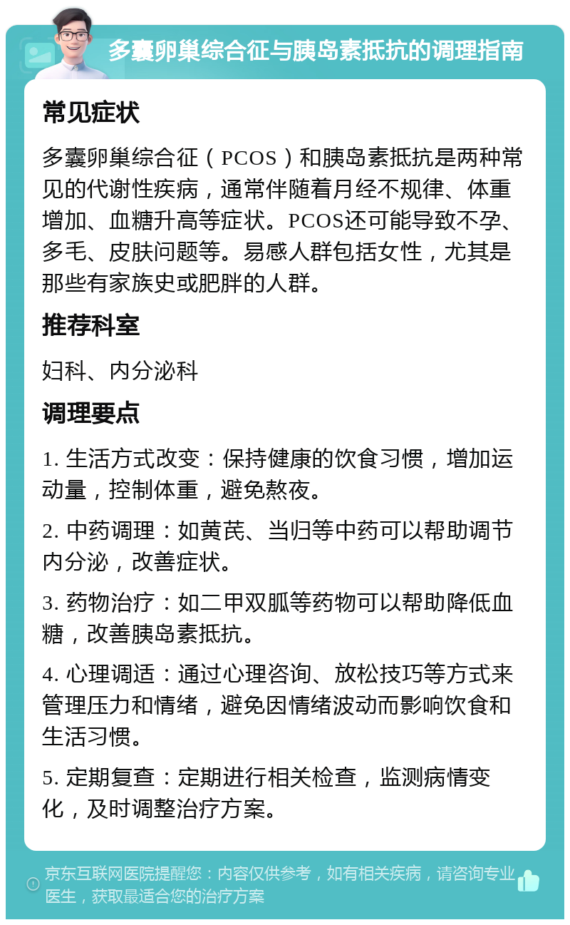 多囊卵巢综合征与胰岛素抵抗的调理指南 常见症状 多囊卵巢综合征（PCOS）和胰岛素抵抗是两种常见的代谢性疾病，通常伴随着月经不规律、体重增加、血糖升高等症状。PCOS还可能导致不孕、多毛、皮肤问题等。易感人群包括女性，尤其是那些有家族史或肥胖的人群。 推荐科室 妇科、内分泌科 调理要点 1. 生活方式改变：保持健康的饮食习惯，增加运动量，控制体重，避免熬夜。 2. 中药调理：如黄芪、当归等中药可以帮助调节内分泌，改善症状。 3. 药物治疗：如二甲双胍等药物可以帮助降低血糖，改善胰岛素抵抗。 4. 心理调适：通过心理咨询、放松技巧等方式来管理压力和情绪，避免因情绪波动而影响饮食和生活习惯。 5. 定期复查：定期进行相关检查，监测病情变化，及时调整治疗方案。