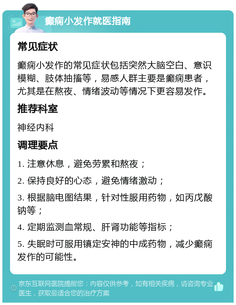 癫痫小发作就医指南 常见症状 癫痫小发作的常见症状包括突然大脑空白、意识模糊、肢体抽搐等，易感人群主要是癫痫患者，尤其是在熬夜、情绪波动等情况下更容易发作。 推荐科室 神经内科 调理要点 1. 注意休息，避免劳累和熬夜； 2. 保持良好的心态，避免情绪激动； 3. 根据脑电图结果，针对性服用药物，如丙戊酸钠等； 4. 定期监测血常规、肝肾功能等指标； 5. 失眠时可服用镇定安神的中成药物，减少癫痫发作的可能性。