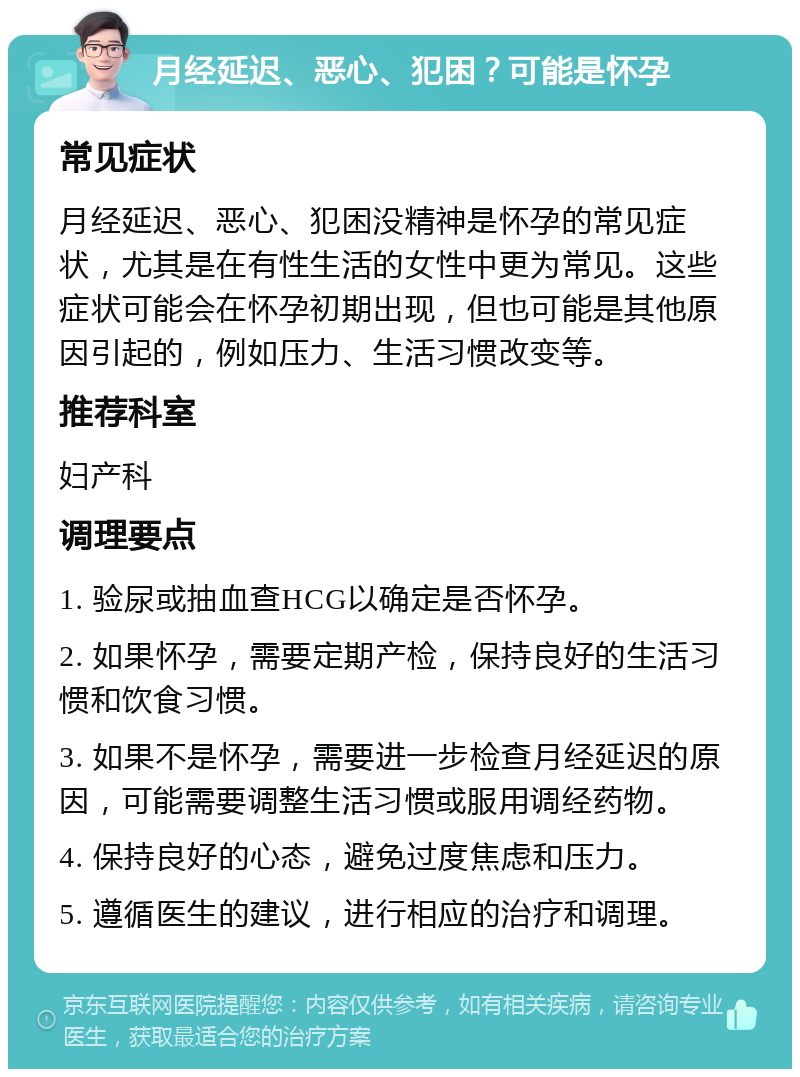 月经延迟、恶心、犯困？可能是怀孕 常见症状 月经延迟、恶心、犯困没精神是怀孕的常见症状，尤其是在有性生活的女性中更为常见。这些症状可能会在怀孕初期出现，但也可能是其他原因引起的，例如压力、生活习惯改变等。 推荐科室 妇产科 调理要点 1. 验尿或抽血查HCG以确定是否怀孕。 2. 如果怀孕，需要定期产检，保持良好的生活习惯和饮食习惯。 3. 如果不是怀孕，需要进一步检查月经延迟的原因，可能需要调整生活习惯或服用调经药物。 4. 保持良好的心态，避免过度焦虑和压力。 5. 遵循医生的建议，进行相应的治疗和调理。