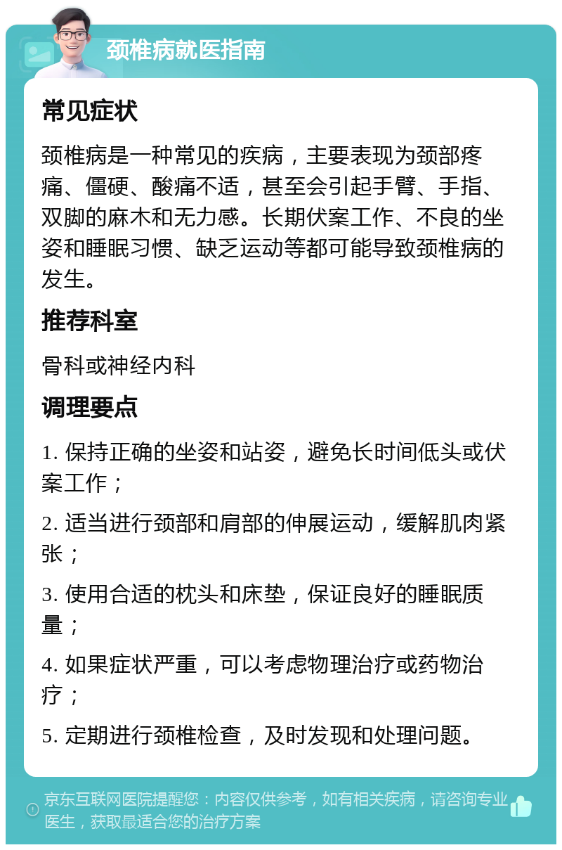 颈椎病就医指南 常见症状 颈椎病是一种常见的疾病，主要表现为颈部疼痛、僵硬、酸痛不适，甚至会引起手臂、手指、双脚的麻木和无力感。长期伏案工作、不良的坐姿和睡眠习惯、缺乏运动等都可能导致颈椎病的发生。 推荐科室 骨科或神经内科 调理要点 1. 保持正确的坐姿和站姿，避免长时间低头或伏案工作； 2. 适当进行颈部和肩部的伸展运动，缓解肌肉紧张； 3. 使用合适的枕头和床垫，保证良好的睡眠质量； 4. 如果症状严重，可以考虑物理治疗或药物治疗； 5. 定期进行颈椎检查，及时发现和处理问题。