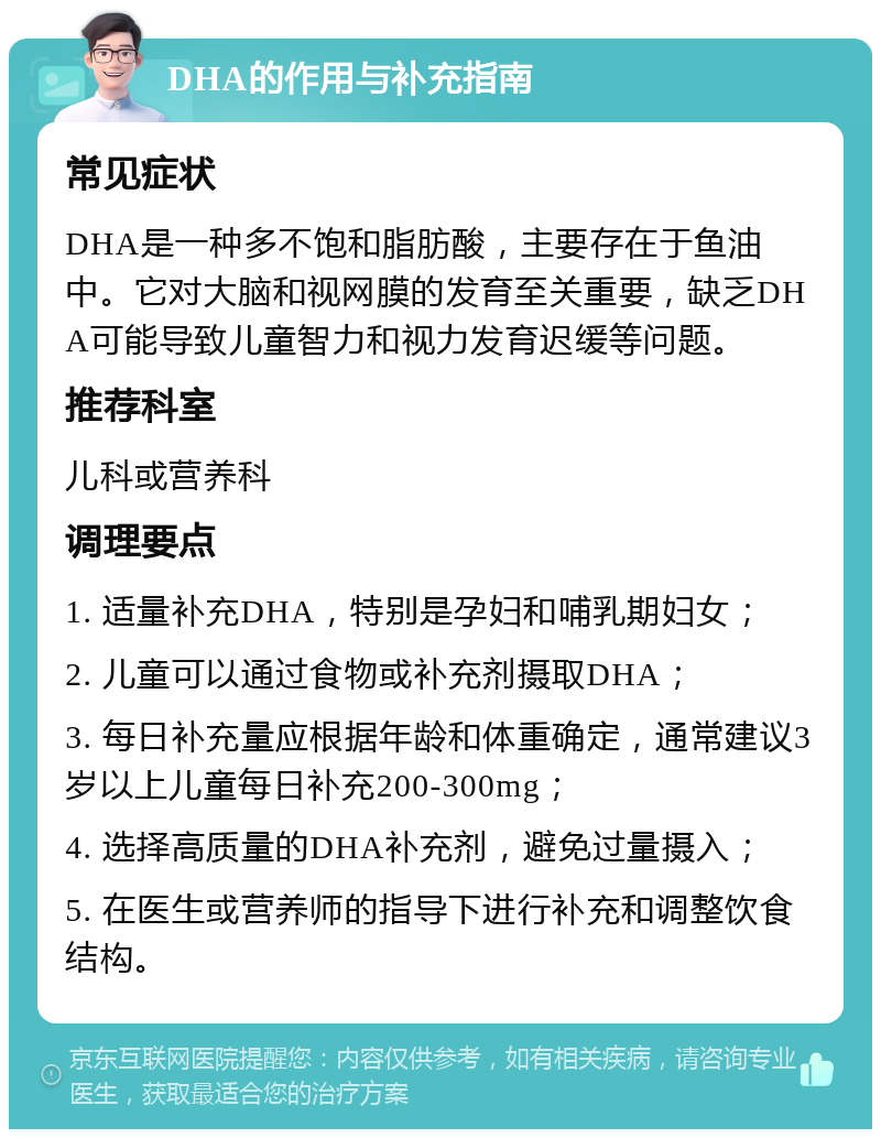 DHA的作用与补充指南 常见症状 DHA是一种多不饱和脂肪酸，主要存在于鱼油中。它对大脑和视网膜的发育至关重要，缺乏DHA可能导致儿童智力和视力发育迟缓等问题。 推荐科室 儿科或营养科 调理要点 1. 适量补充DHA，特别是孕妇和哺乳期妇女； 2. 儿童可以通过食物或补充剂摄取DHA； 3. 每日补充量应根据年龄和体重确定，通常建议3岁以上儿童每日补充200-300mg； 4. 选择高质量的DHA补充剂，避免过量摄入； 5. 在医生或营养师的指导下进行补充和调整饮食结构。