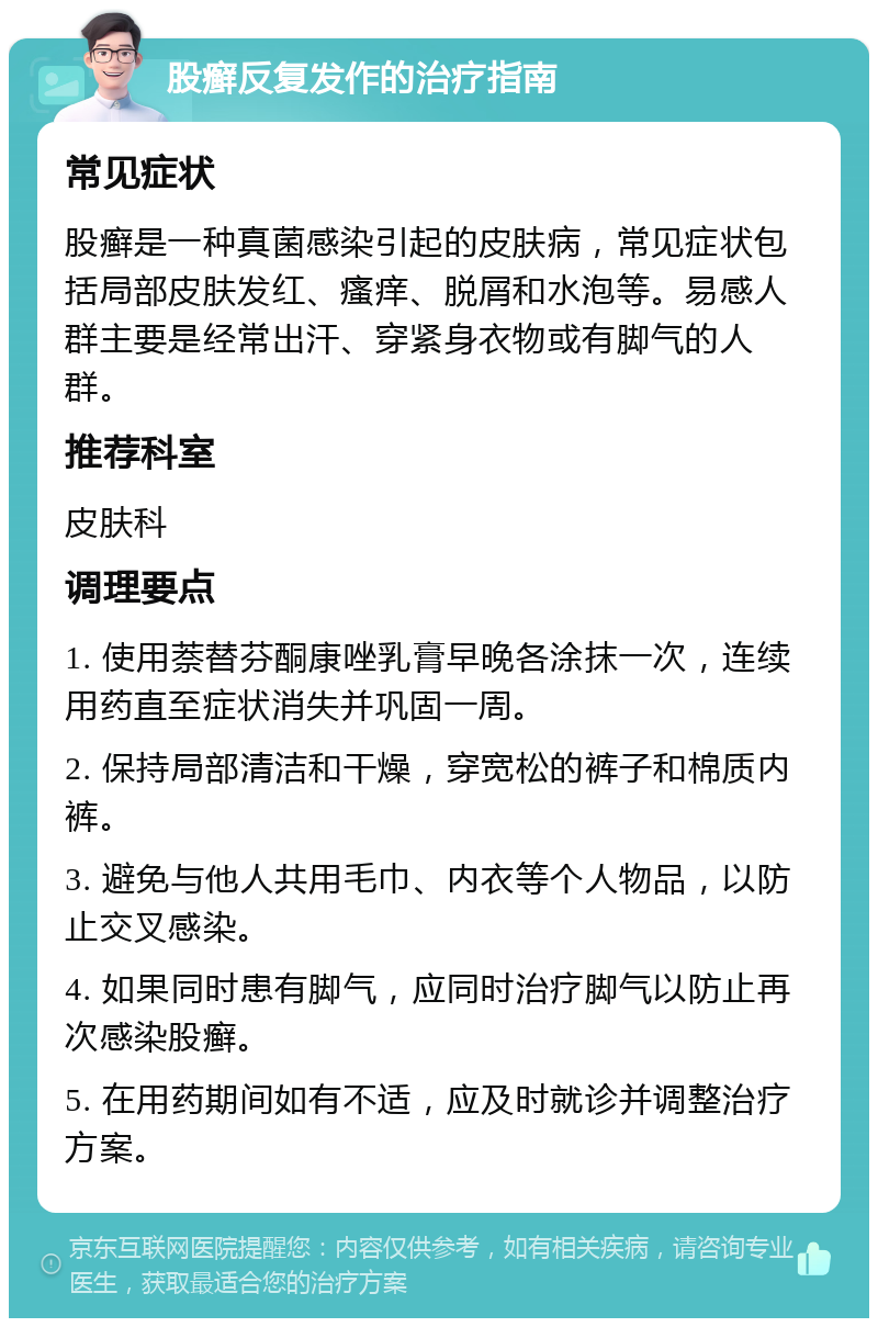 股癣反复发作的治疗指南 常见症状 股癣是一种真菌感染引起的皮肤病，常见症状包括局部皮肤发红、瘙痒、脱屑和水泡等。易感人群主要是经常出汗、穿紧身衣物或有脚气的人群。 推荐科室 皮肤科 调理要点 1. 使用萘替芬酮康唑乳膏早晚各涂抹一次，连续用药直至症状消失并巩固一周。 2. 保持局部清洁和干燥，穿宽松的裤子和棉质内裤。 3. 避免与他人共用毛巾、内衣等个人物品，以防止交叉感染。 4. 如果同时患有脚气，应同时治疗脚气以防止再次感染股癣。 5. 在用药期间如有不适，应及时就诊并调整治疗方案。