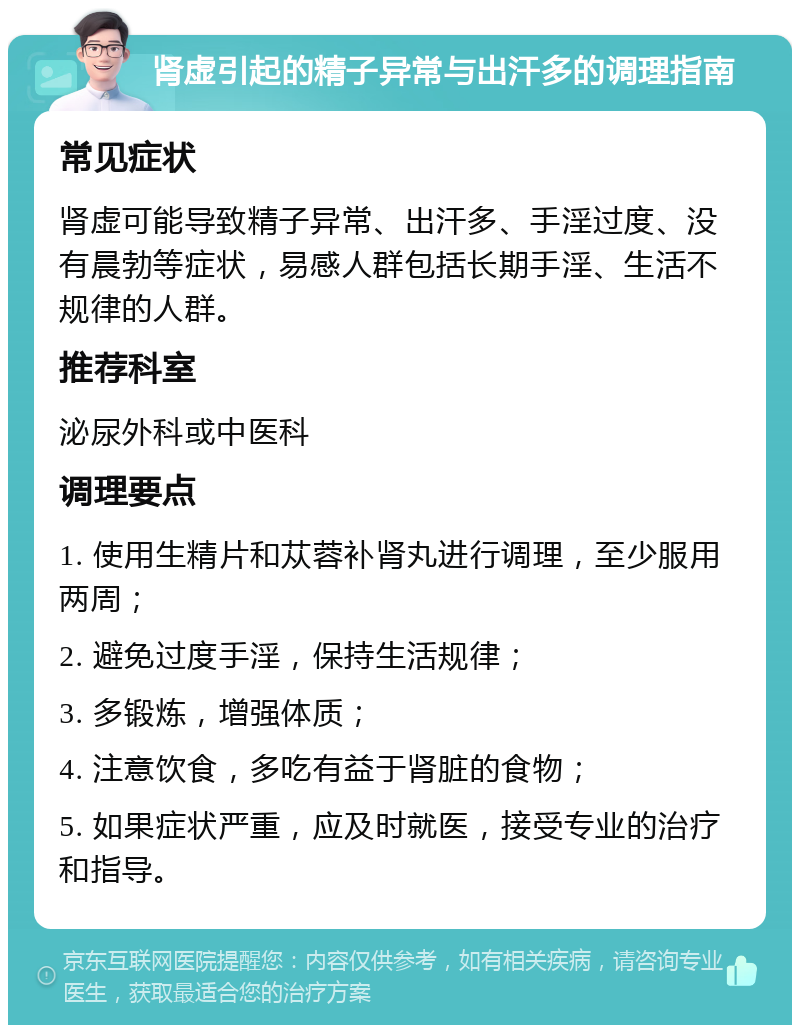 肾虚引起的精子异常与出汗多的调理指南 常见症状 肾虚可能导致精子异常、出汗多、手淫过度、没有晨勃等症状，易感人群包括长期手淫、生活不规律的人群。 推荐科室 泌尿外科或中医科 调理要点 1. 使用生精片和苁蓉补肾丸进行调理，至少服用两周； 2. 避免过度手淫，保持生活规律； 3. 多锻炼，增强体质； 4. 注意饮食，多吃有益于肾脏的食物； 5. 如果症状严重，应及时就医，接受专业的治疗和指导。