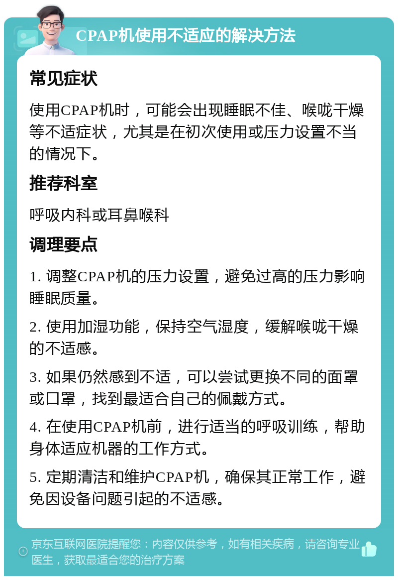 CPAP机使用不适应的解决方法 常见症状 使用CPAP机时，可能会出现睡眠不佳、喉咙干燥等不适症状，尤其是在初次使用或压力设置不当的情况下。 推荐科室 呼吸内科或耳鼻喉科 调理要点 1. 调整CPAP机的压力设置，避免过高的压力影响睡眠质量。 2. 使用加湿功能，保持空气湿度，缓解喉咙干燥的不适感。 3. 如果仍然感到不适，可以尝试更换不同的面罩或口罩，找到最适合自己的佩戴方式。 4. 在使用CPAP机前，进行适当的呼吸训练，帮助身体适应机器的工作方式。 5. 定期清洁和维护CPAP机，确保其正常工作，避免因设备问题引起的不适感。