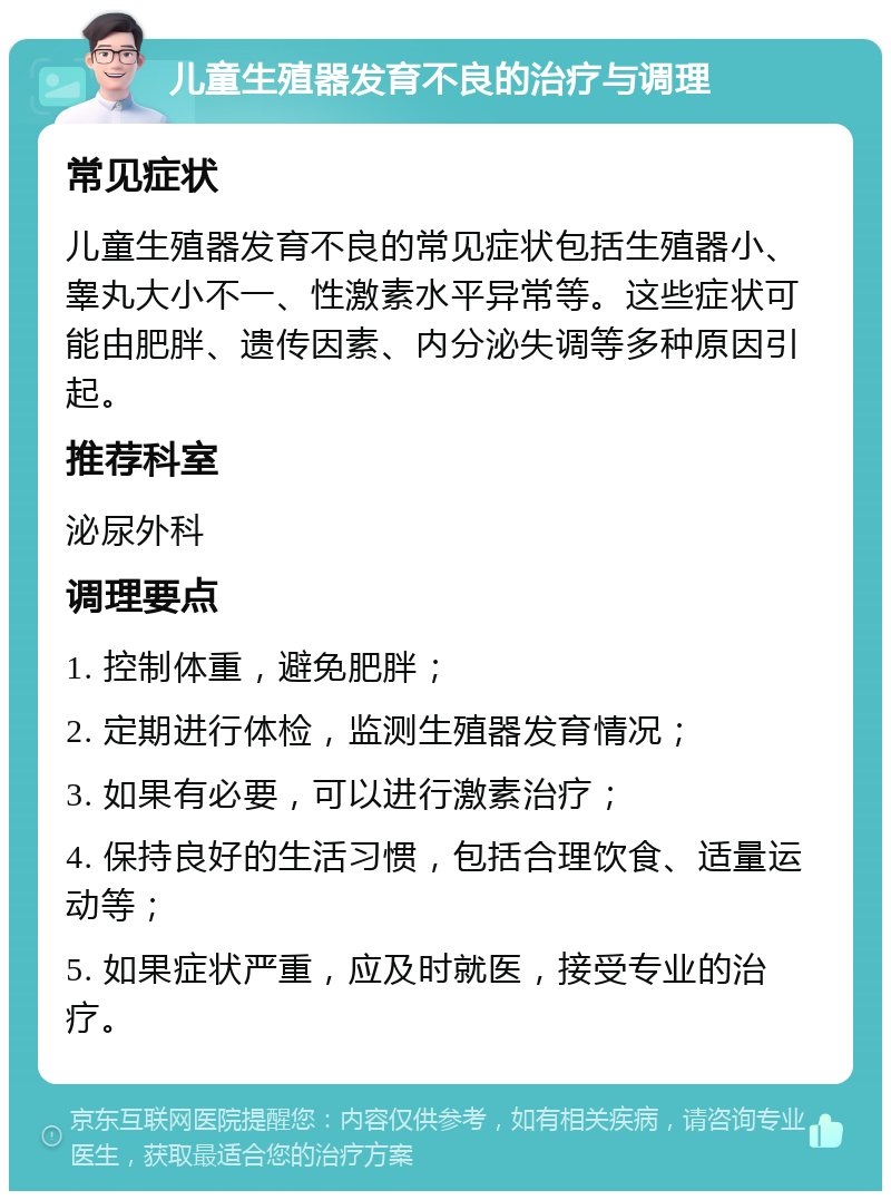 儿童生殖器发育不良的治疗与调理 常见症状 儿童生殖器发育不良的常见症状包括生殖器小、睾丸大小不一、性激素水平异常等。这些症状可能由肥胖、遗传因素、内分泌失调等多种原因引起。 推荐科室 泌尿外科 调理要点 1. 控制体重，避免肥胖； 2. 定期进行体检，监测生殖器发育情况； 3. 如果有必要，可以进行激素治疗； 4. 保持良好的生活习惯，包括合理饮食、适量运动等； 5. 如果症状严重，应及时就医，接受专业的治疗。