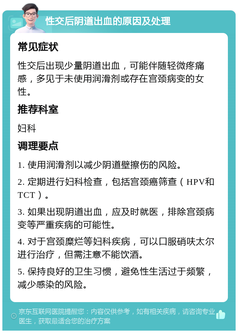 性交后阴道出血的原因及处理 常见症状 性交后出现少量阴道出血，可能伴随轻微疼痛感，多见于未使用润滑剂或存在宫颈病变的女性。 推荐科室 妇科 调理要点 1. 使用润滑剂以减少阴道壁擦伤的风险。 2. 定期进行妇科检查，包括宫颈癌筛查（HPV和TCT）。 3. 如果出现阴道出血，应及时就医，排除宫颈病变等严重疾病的可能性。 4. 对于宫颈糜烂等妇科疾病，可以口服硝呋太尔进行治疗，但需注意不能饮酒。 5. 保持良好的卫生习惯，避免性生活过于频繁，减少感染的风险。