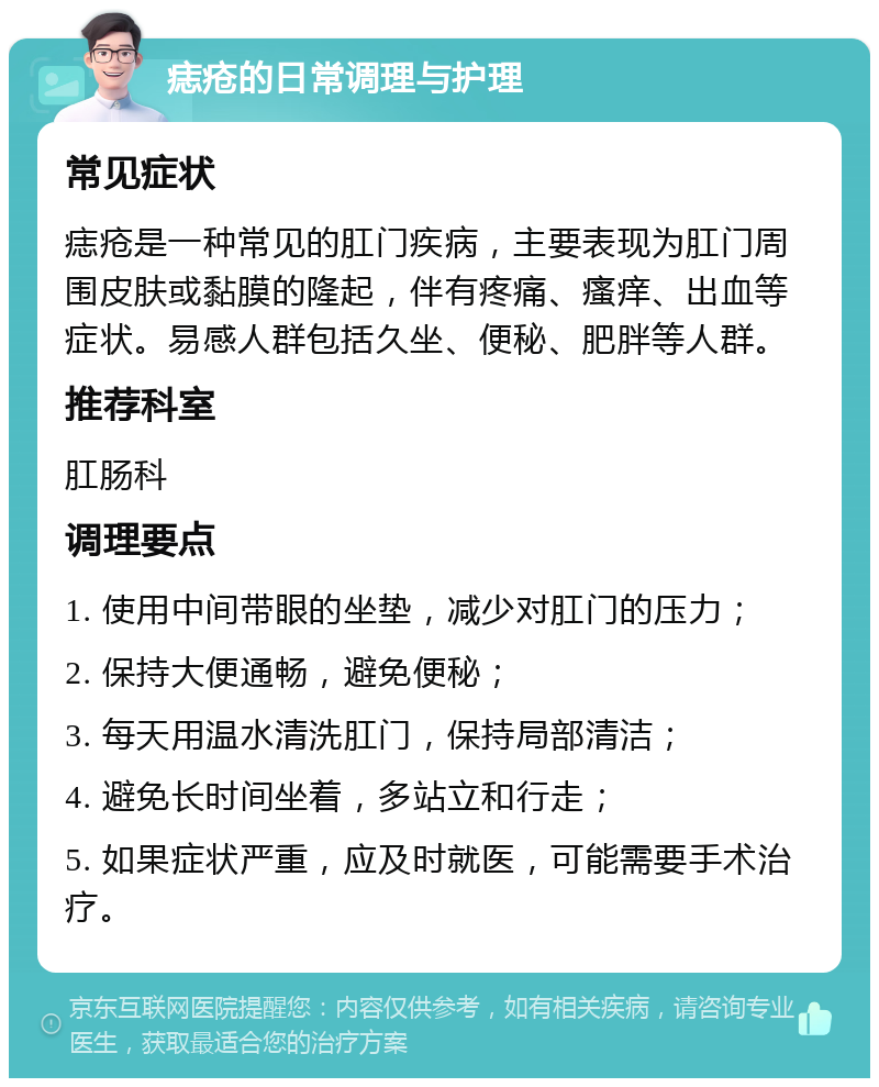 痣疮的日常调理与护理 常见症状 痣疮是一种常见的肛门疾病，主要表现为肛门周围皮肤或黏膜的隆起，伴有疼痛、瘙痒、出血等症状。易感人群包括久坐、便秘、肥胖等人群。 推荐科室 肛肠科 调理要点 1. 使用中间带眼的坐垫，减少对肛门的压力； 2. 保持大便通畅，避免便秘； 3. 每天用温水清洗肛门，保持局部清洁； 4. 避免长时间坐着，多站立和行走； 5. 如果症状严重，应及时就医，可能需要手术治疗。