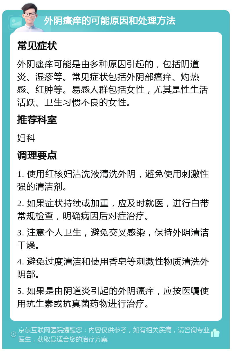 外阴瘙痒的可能原因和处理方法 常见症状 外阴瘙痒可能是由多种原因引起的，包括阴道炎、湿疹等。常见症状包括外阴部瘙痒、灼热感、红肿等。易感人群包括女性，尤其是性生活活跃、卫生习惯不良的女性。 推荐科室 妇科 调理要点 1. 使用红核妇洁洗液清洗外阴，避免使用刺激性强的清洁剂。 2. 如果症状持续或加重，应及时就医，进行白带常规检查，明确病因后对症治疗。 3. 注意个人卫生，避免交叉感染，保持外阴清洁干燥。 4. 避免过度清洁和使用香皂等刺激性物质清洗外阴部。 5. 如果是由阴道炎引起的外阴瘙痒，应按医嘱使用抗生素或抗真菌药物进行治疗。