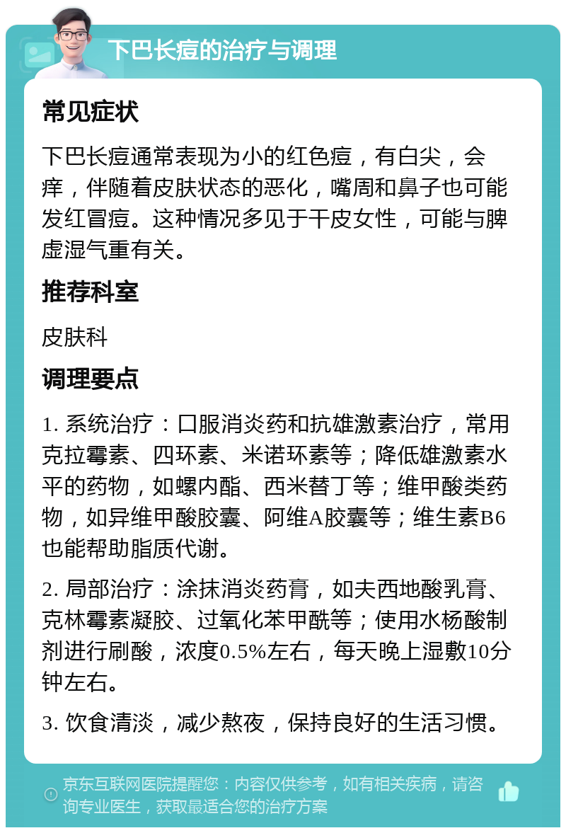 下巴长痘的治疗与调理 常见症状 下巴长痘通常表现为小的红色痘，有白尖，会痒，伴随着皮肤状态的恶化，嘴周和鼻子也可能发红冒痘。这种情况多见于干皮女性，可能与脾虚湿气重有关。 推荐科室 皮肤科 调理要点 1. 系统治疗：口服消炎药和抗雄激素治疗，常用克拉霉素、四环素、米诺环素等；降低雄激素水平的药物，如螺内酯、西米替丁等；维甲酸类药物，如异维甲酸胶囊、阿维A胶囊等；维生素B6也能帮助脂质代谢。 2. 局部治疗：涂抹消炎药膏，如夫西地酸乳膏、克林霉素凝胶、过氧化苯甲酰等；使用水杨酸制剂进行刷酸，浓度0.5%左右，每天晚上湿敷10分钟左右。 3. 饮食清淡，减少熬夜，保持良好的生活习惯。