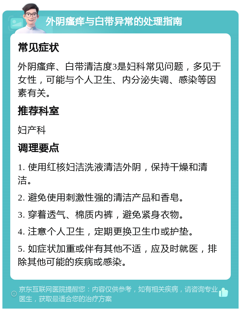 外阴瘙痒与白带异常的处理指南 常见症状 外阴瘙痒、白带清洁度3是妇科常见问题，多见于女性，可能与个人卫生、内分泌失调、感染等因素有关。 推荐科室 妇产科 调理要点 1. 使用红核妇洁洗液清洁外阴，保持干燥和清洁。 2. 避免使用刺激性强的清洁产品和香皂。 3. 穿着透气、棉质内裤，避免紧身衣物。 4. 注意个人卫生，定期更换卫生巾或护垫。 5. 如症状加重或伴有其他不适，应及时就医，排除其他可能的疾病或感染。