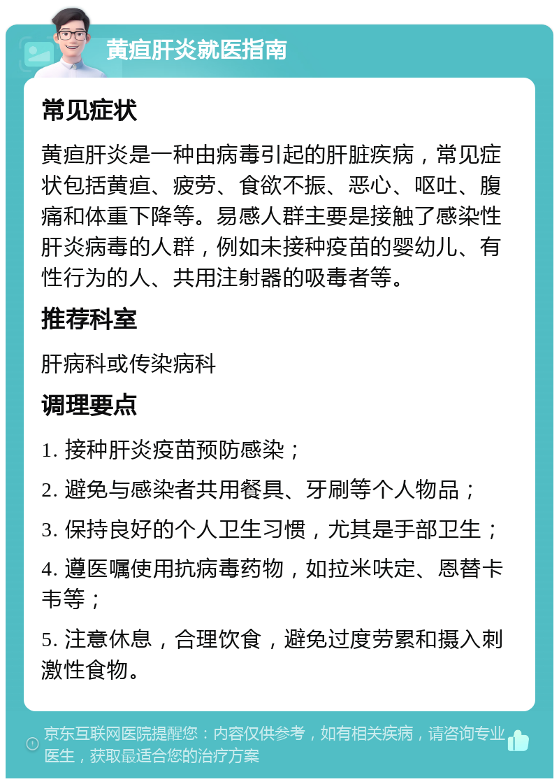 黄疸肝炎就医指南 常见症状 黄疸肝炎是一种由病毒引起的肝脏疾病，常见症状包括黄疸、疲劳、食欲不振、恶心、呕吐、腹痛和体重下降等。易感人群主要是接触了感染性肝炎病毒的人群，例如未接种疫苗的婴幼儿、有性行为的人、共用注射器的吸毒者等。 推荐科室 肝病科或传染病科 调理要点 1. 接种肝炎疫苗预防感染； 2. 避免与感染者共用餐具、牙刷等个人物品； 3. 保持良好的个人卫生习惯，尤其是手部卫生； 4. 遵医嘱使用抗病毒药物，如拉米呋定、恩替卡韦等； 5. 注意休息，合理饮食，避免过度劳累和摄入刺激性食物。