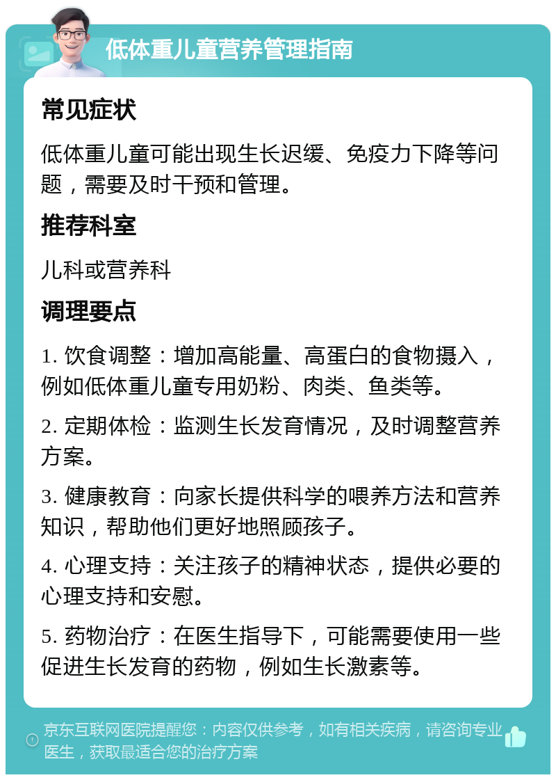 低体重儿童营养管理指南 常见症状 低体重儿童可能出现生长迟缓、免疫力下降等问题，需要及时干预和管理。 推荐科室 儿科或营养科 调理要点 1. 饮食调整：增加高能量、高蛋白的食物摄入，例如低体重儿童专用奶粉、肉类、鱼类等。 2. 定期体检：监测生长发育情况，及时调整营养方案。 3. 健康教育：向家长提供科学的喂养方法和营养知识，帮助他们更好地照顾孩子。 4. 心理支持：关注孩子的精神状态，提供必要的心理支持和安慰。 5. 药物治疗：在医生指导下，可能需要使用一些促进生长发育的药物，例如生长激素等。