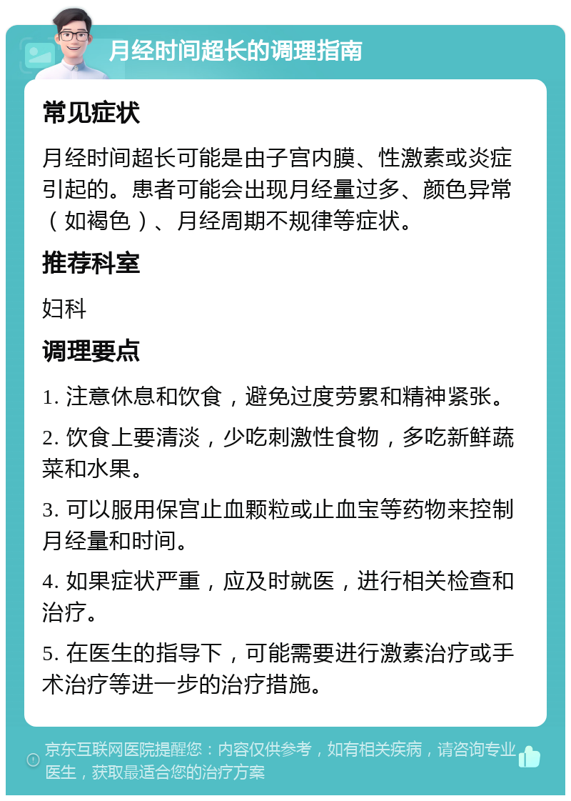 月经时间超长的调理指南 常见症状 月经时间超长可能是由子宫内膜、性激素或炎症引起的。患者可能会出现月经量过多、颜色异常（如褐色）、月经周期不规律等症状。 推荐科室 妇科 调理要点 1. 注意休息和饮食，避免过度劳累和精神紧张。 2. 饮食上要清淡，少吃刺激性食物，多吃新鲜蔬菜和水果。 3. 可以服用保宫止血颗粒或止血宝等药物来控制月经量和时间。 4. 如果症状严重，应及时就医，进行相关检查和治疗。 5. 在医生的指导下，可能需要进行激素治疗或手术治疗等进一步的治疗措施。