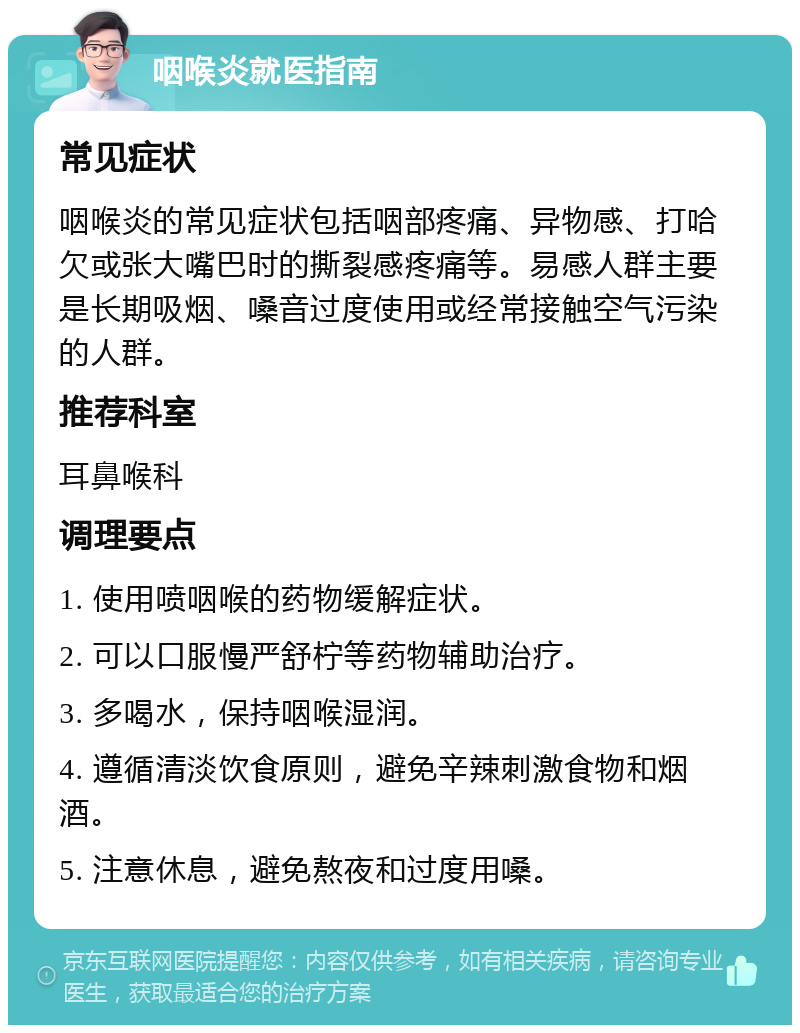 咽喉炎就医指南 常见症状 咽喉炎的常见症状包括咽部疼痛、异物感、打哈欠或张大嘴巴时的撕裂感疼痛等。易感人群主要是长期吸烟、嗓音过度使用或经常接触空气污染的人群。 推荐科室 耳鼻喉科 调理要点 1. 使用喷咽喉的药物缓解症状。 2. 可以口服慢严舒柠等药物辅助治疗。 3. 多喝水，保持咽喉湿润。 4. 遵循清淡饮食原则，避免辛辣刺激食物和烟酒。 5. 注意休息，避免熬夜和过度用嗓。