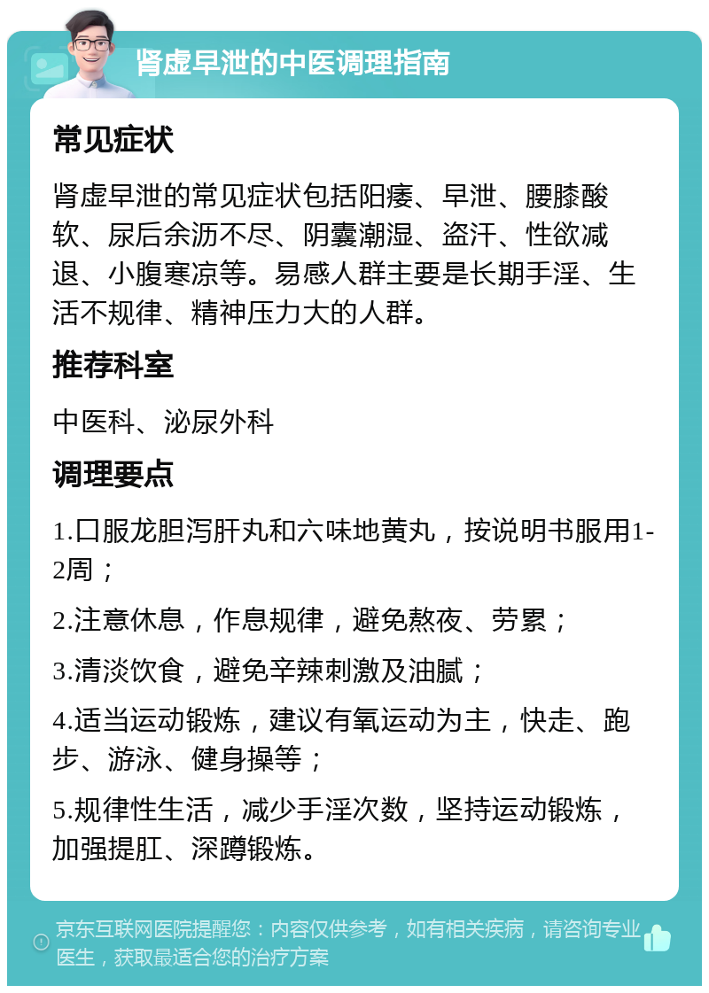 肾虚早泄的中医调理指南 常见症状 肾虚早泄的常见症状包括阳痿、早泄、腰膝酸软、尿后余沥不尽、阴囊潮湿、盗汗、性欲减退、小腹寒凉等。易感人群主要是长期手淫、生活不规律、精神压力大的人群。 推荐科室 中医科、泌尿外科 调理要点 1.口服龙胆泻肝丸和六味地黄丸，按说明书服用1-2周； 2.注意休息，作息规律，避免熬夜、劳累； 3.清淡饮食，避免辛辣刺激及油腻； 4.适当运动锻炼，建议有氧运动为主，快走、跑步、游泳、健身操等； 5.规律性生活，减少手淫次数，坚持运动锻炼，加强提肛、深蹲锻炼。