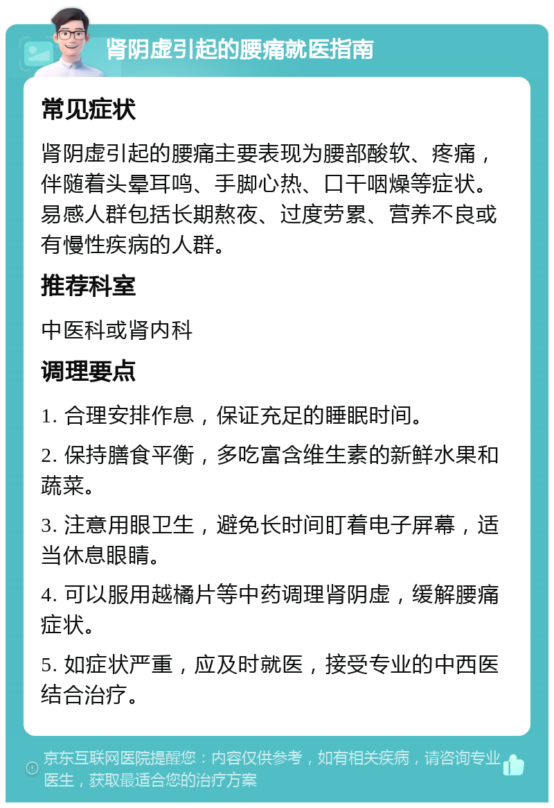 肾阴虚引起的腰痛就医指南 常见症状 肾阴虚引起的腰痛主要表现为腰部酸软、疼痛，伴随着头晕耳鸣、手脚心热、口干咽燥等症状。易感人群包括长期熬夜、过度劳累、营养不良或有慢性疾病的人群。 推荐科室 中医科或肾内科 调理要点 1. 合理安排作息，保证充足的睡眠时间。 2. 保持膳食平衡，多吃富含维生素的新鲜水果和蔬菜。 3. 注意用眼卫生，避免长时间盯着电子屏幕，适当休息眼睛。 4. 可以服用越橘片等中药调理肾阴虚，缓解腰痛症状。 5. 如症状严重，应及时就医，接受专业的中西医结合治疗。