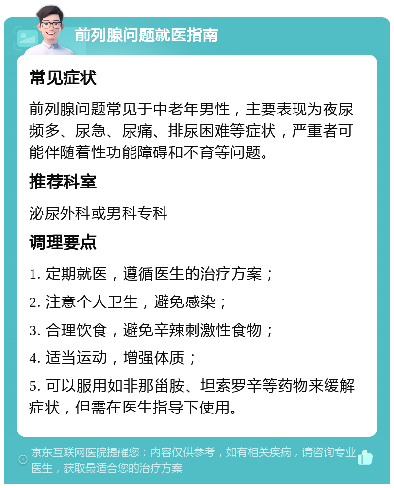 前列腺问题就医指南 常见症状 前列腺问题常见于中老年男性，主要表现为夜尿频多、尿急、尿痛、排尿困难等症状，严重者可能伴随着性功能障碍和不育等问题。 推荐科室 泌尿外科或男科专科 调理要点 1. 定期就医，遵循医生的治疗方案； 2. 注意个人卫生，避免感染； 3. 合理饮食，避免辛辣刺激性食物； 4. 适当运动，增强体质； 5. 可以服用如非那甾胺、坦索罗辛等药物来缓解症状，但需在医生指导下使用。