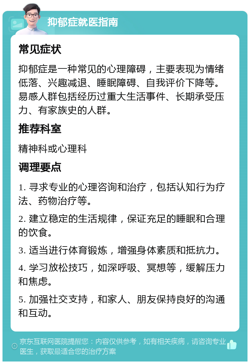 抑郁症就医指南 常见症状 抑郁症是一种常见的心理障碍，主要表现为情绪低落、兴趣减退、睡眠障碍、自我评价下降等。易感人群包括经历过重大生活事件、长期承受压力、有家族史的人群。 推荐科室 精神科或心理科 调理要点 1. 寻求专业的心理咨询和治疗，包括认知行为疗法、药物治疗等。 2. 建立稳定的生活规律，保证充足的睡眠和合理的饮食。 3. 适当进行体育锻炼，增强身体素质和抵抗力。 4. 学习放松技巧，如深呼吸、冥想等，缓解压力和焦虑。 5. 加强社交支持，和家人、朋友保持良好的沟通和互动。