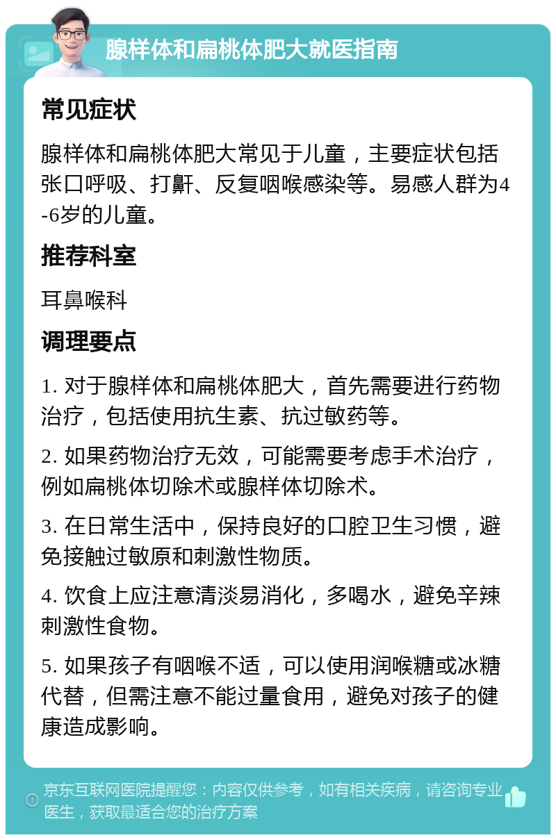 腺样体和扁桃体肥大就医指南 常见症状 腺样体和扁桃体肥大常见于儿童，主要症状包括张口呼吸、打鼾、反复咽喉感染等。易感人群为4-6岁的儿童。 推荐科室 耳鼻喉科 调理要点 1. 对于腺样体和扁桃体肥大，首先需要进行药物治疗，包括使用抗生素、抗过敏药等。 2. 如果药物治疗无效，可能需要考虑手术治疗，例如扁桃体切除术或腺样体切除术。 3. 在日常生活中，保持良好的口腔卫生习惯，避免接触过敏原和刺激性物质。 4. 饮食上应注意清淡易消化，多喝水，避免辛辣刺激性食物。 5. 如果孩子有咽喉不适，可以使用润喉糖或冰糖代替，但需注意不能过量食用，避免对孩子的健康造成影响。