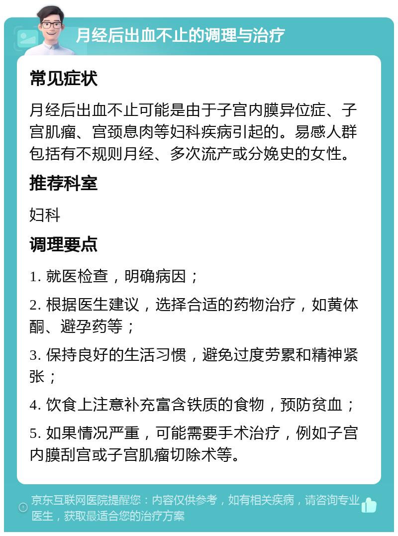 月经后出血不止的调理与治疗 常见症状 月经后出血不止可能是由于子宫内膜异位症、子宫肌瘤、宫颈息肉等妇科疾病引起的。易感人群包括有不规则月经、多次流产或分娩史的女性。 推荐科室 妇科 调理要点 1. 就医检查，明确病因； 2. 根据医生建议，选择合适的药物治疗，如黄体酮、避孕药等； 3. 保持良好的生活习惯，避免过度劳累和精神紧张； 4. 饮食上注意补充富含铁质的食物，预防贫血； 5. 如果情况严重，可能需要手术治疗，例如子宫内膜刮宫或子宫肌瘤切除术等。