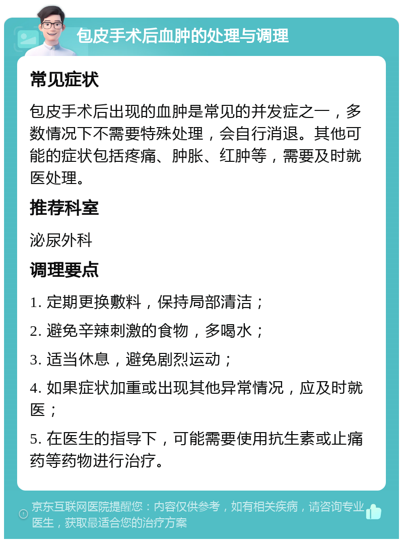 包皮手术后血肿的处理与调理 常见症状 包皮手术后出现的血肿是常见的并发症之一，多数情况下不需要特殊处理，会自行消退。其他可能的症状包括疼痛、肿胀、红肿等，需要及时就医处理。 推荐科室 泌尿外科 调理要点 1. 定期更换敷料，保持局部清洁； 2. 避免辛辣刺激的食物，多喝水； 3. 适当休息，避免剧烈运动； 4. 如果症状加重或出现其他异常情况，应及时就医； 5. 在医生的指导下，可能需要使用抗生素或止痛药等药物进行治疗。