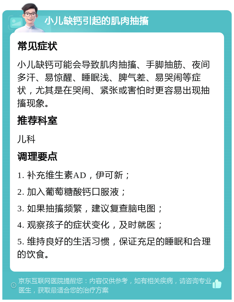 小儿缺钙引起的肌肉抽搐 常见症状 小儿缺钙可能会导致肌肉抽搐、手脚抽筋、夜间多汗、易惊醒、睡眠浅、脾气差、易哭闹等症状，尤其是在哭闹、紧张或害怕时更容易出现抽搐现象。 推荐科室 儿科 调理要点 1. 补充维生素AD，伊可新； 2. 加入葡萄糖酸钙口服液； 3. 如果抽搐频繁，建议复查脑电图； 4. 观察孩子的症状变化，及时就医； 5. 维持良好的生活习惯，保证充足的睡眠和合理的饮食。