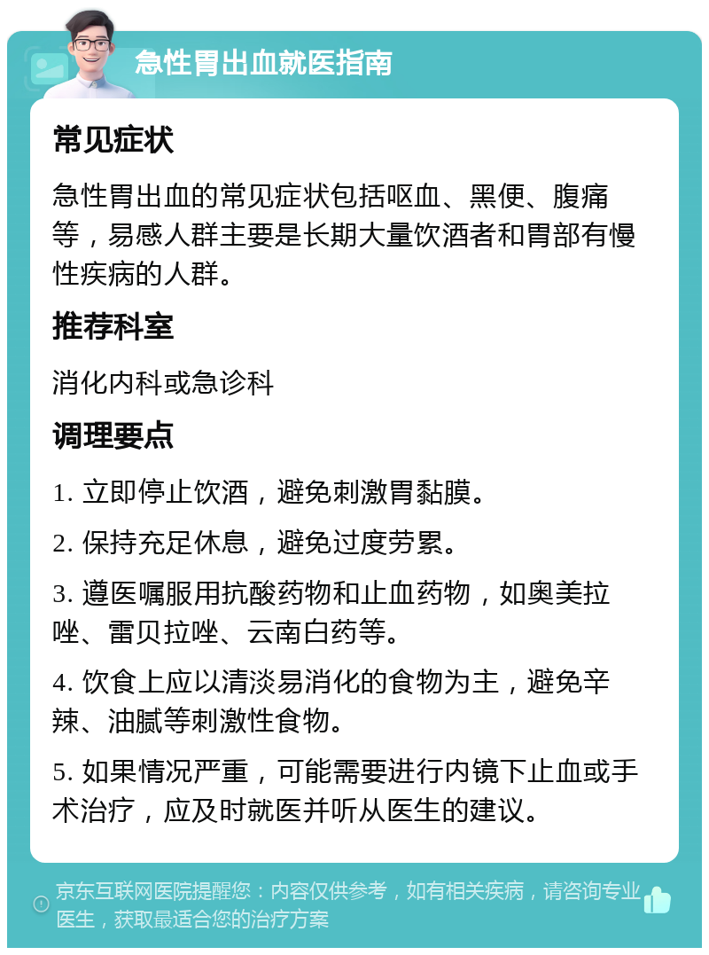 急性胃出血就医指南 常见症状 急性胃出血的常见症状包括呕血、黑便、腹痛等，易感人群主要是长期大量饮酒者和胃部有慢性疾病的人群。 推荐科室 消化内科或急诊科 调理要点 1. 立即停止饮酒，避免刺激胃黏膜。 2. 保持充足休息，避免过度劳累。 3. 遵医嘱服用抗酸药物和止血药物，如奥美拉唑、雷贝拉唑、云南白药等。 4. 饮食上应以清淡易消化的食物为主，避免辛辣、油腻等刺激性食物。 5. 如果情况严重，可能需要进行内镜下止血或手术治疗，应及时就医并听从医生的建议。