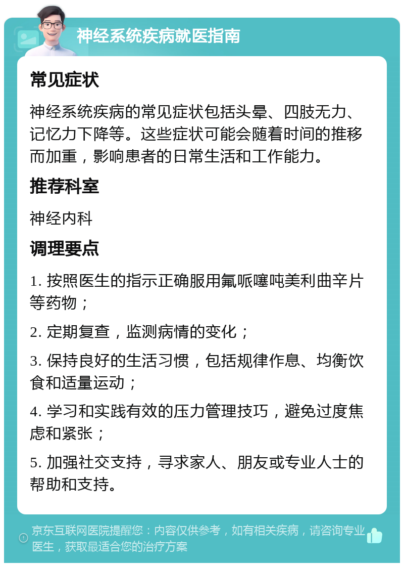 神经系统疾病就医指南 常见症状 神经系统疾病的常见症状包括头晕、四肢无力、记忆力下降等。这些症状可能会随着时间的推移而加重，影响患者的日常生活和工作能力。 推荐科室 神经内科 调理要点 1. 按照医生的指示正确服用氟哌噻吨美利曲辛片等药物； 2. 定期复查，监测病情的变化； 3. 保持良好的生活习惯，包括规律作息、均衡饮食和适量运动； 4. 学习和实践有效的压力管理技巧，避免过度焦虑和紧张； 5. 加强社交支持，寻求家人、朋友或专业人士的帮助和支持。