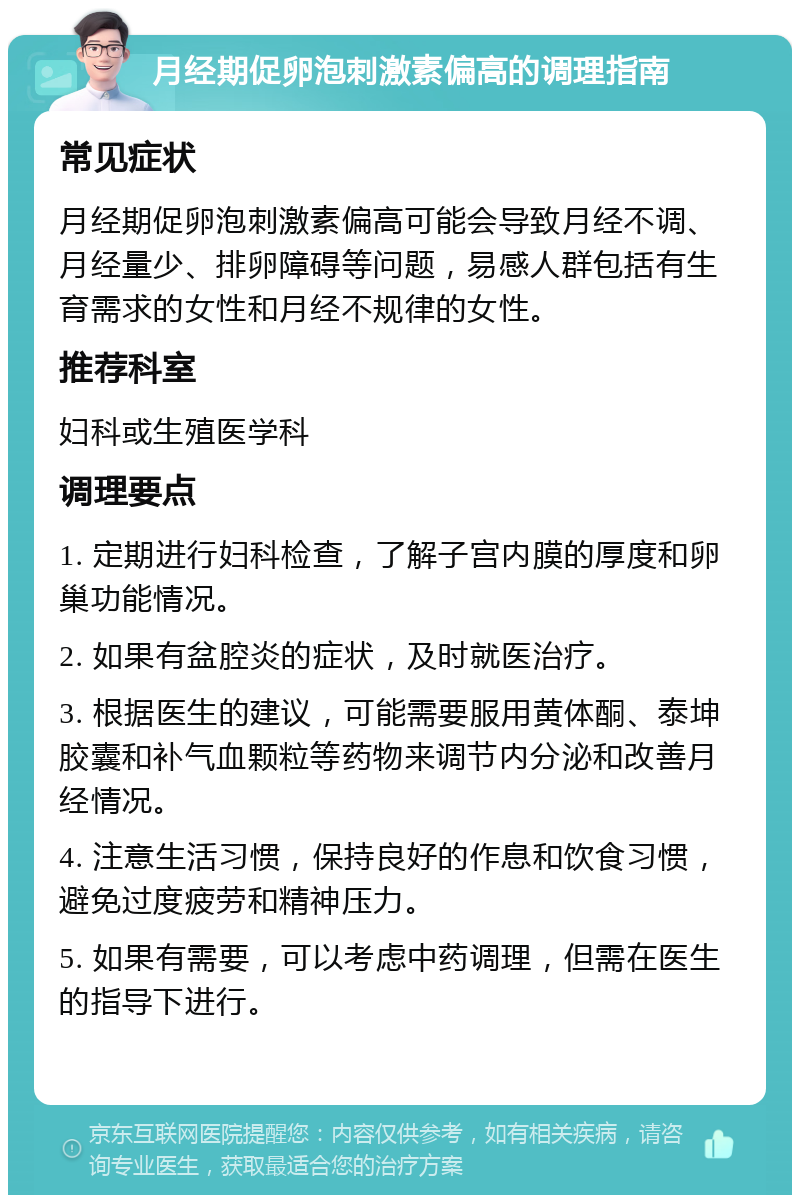 月经期促卵泡刺激素偏高的调理指南 常见症状 月经期促卵泡刺激素偏高可能会导致月经不调、月经量少、排卵障碍等问题，易感人群包括有生育需求的女性和月经不规律的女性。 推荐科室 妇科或生殖医学科 调理要点 1. 定期进行妇科检查，了解子宫内膜的厚度和卵巢功能情况。 2. 如果有盆腔炎的症状，及时就医治疗。 3. 根据医生的建议，可能需要服用黄体酮、泰坤胶囊和补气血颗粒等药物来调节内分泌和改善月经情况。 4. 注意生活习惯，保持良好的作息和饮食习惯，避免过度疲劳和精神压力。 5. 如果有需要，可以考虑中药调理，但需在医生的指导下进行。