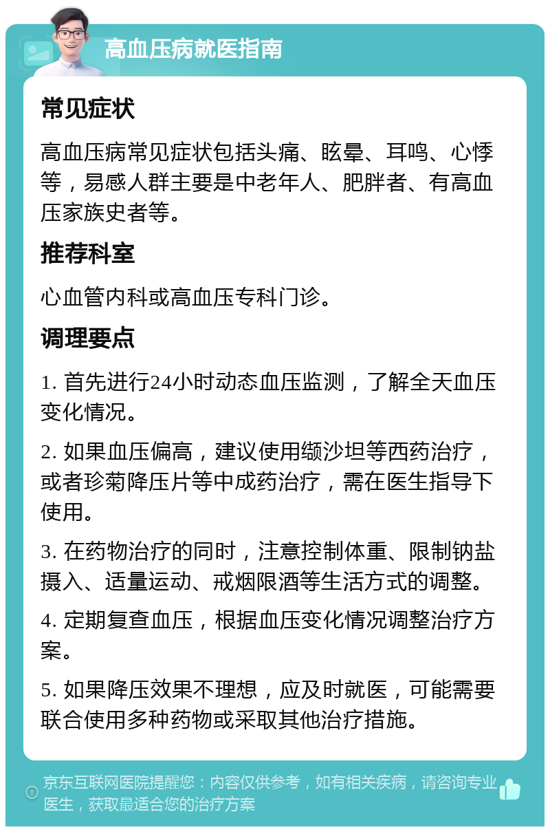 高血压病就医指南 常见症状 高血压病常见症状包括头痛、眩晕、耳鸣、心悸等，易感人群主要是中老年人、肥胖者、有高血压家族史者等。 推荐科室 心血管内科或高血压专科门诊。 调理要点 1. 首先进行24小时动态血压监测，了解全天血压变化情况。 2. 如果血压偏高，建议使用缬沙坦等西药治疗，或者珍菊降压片等中成药治疗，需在医生指导下使用。 3. 在药物治疗的同时，注意控制体重、限制钠盐摄入、适量运动、戒烟限酒等生活方式的调整。 4. 定期复查血压，根据血压变化情况调整治疗方案。 5. 如果降压效果不理想，应及时就医，可能需要联合使用多种药物或采取其他治疗措施。