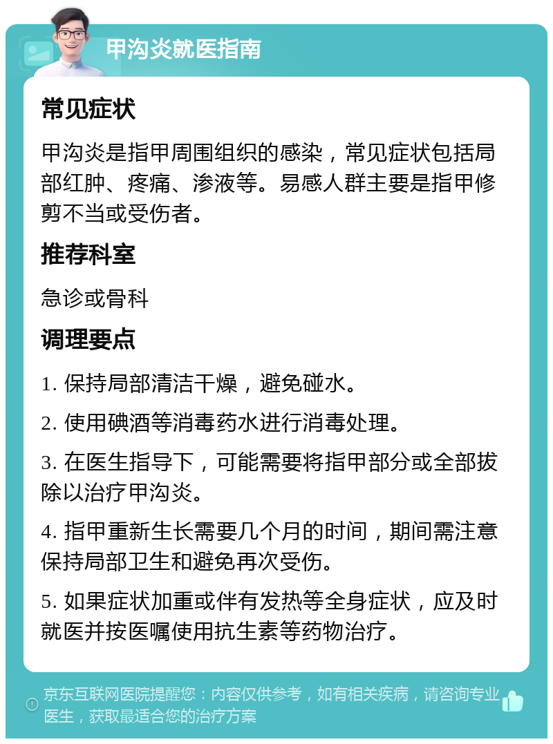 甲沟炎就医指南 常见症状 甲沟炎是指甲周围组织的感染，常见症状包括局部红肿、疼痛、渗液等。易感人群主要是指甲修剪不当或受伤者。 推荐科室 急诊或骨科 调理要点 1. 保持局部清洁干燥，避免碰水。 2. 使用碘酒等消毒药水进行消毒处理。 3. 在医生指导下，可能需要将指甲部分或全部拔除以治疗甲沟炎。 4. 指甲重新生长需要几个月的时间，期间需注意保持局部卫生和避免再次受伤。 5. 如果症状加重或伴有发热等全身症状，应及时就医并按医嘱使用抗生素等药物治疗。