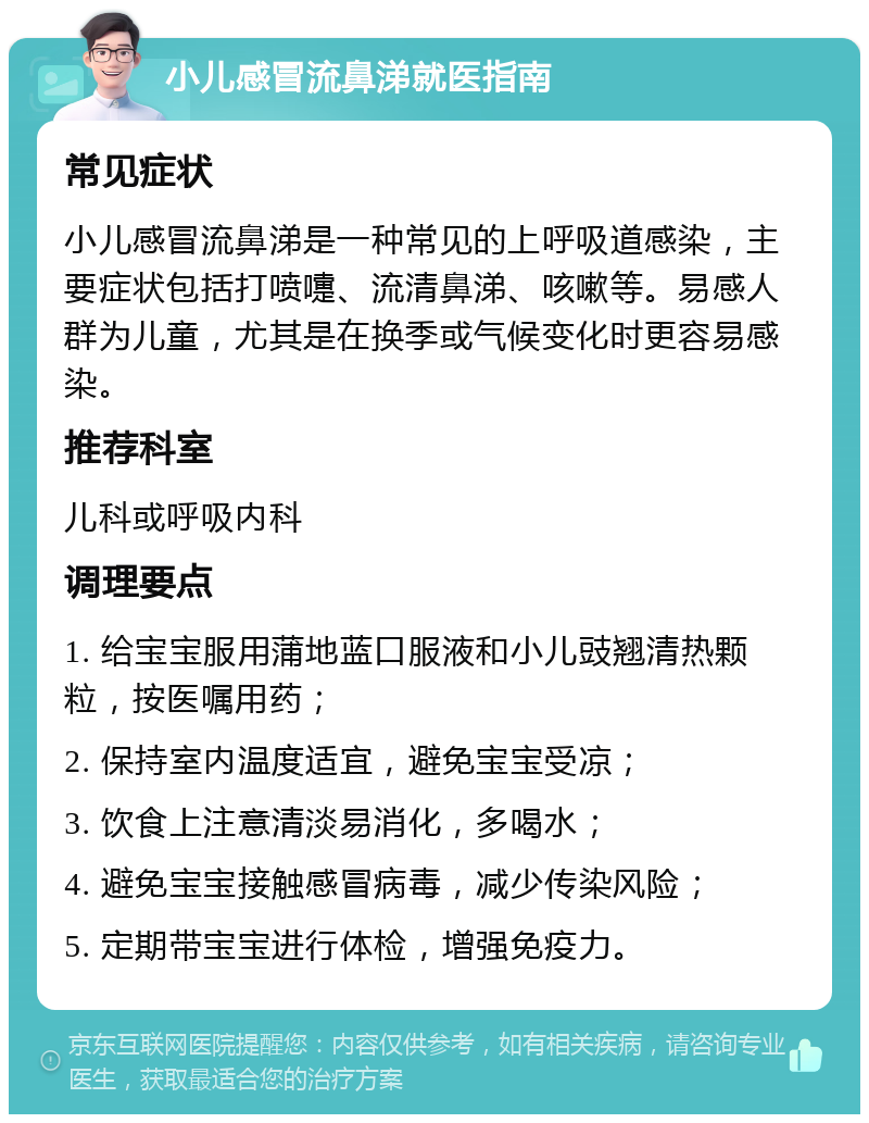 小儿感冒流鼻涕就医指南 常见症状 小儿感冒流鼻涕是一种常见的上呼吸道感染，主要症状包括打喷嚏、流清鼻涕、咳嗽等。易感人群为儿童，尤其是在换季或气候变化时更容易感染。 推荐科室 儿科或呼吸内科 调理要点 1. 给宝宝服用蒲地蓝口服液和小儿豉翘清热颗粒，按医嘱用药； 2. 保持室内温度适宜，避免宝宝受凉； 3. 饮食上注意清淡易消化，多喝水； 4. 避免宝宝接触感冒病毒，减少传染风险； 5. 定期带宝宝进行体检，增强免疫力。