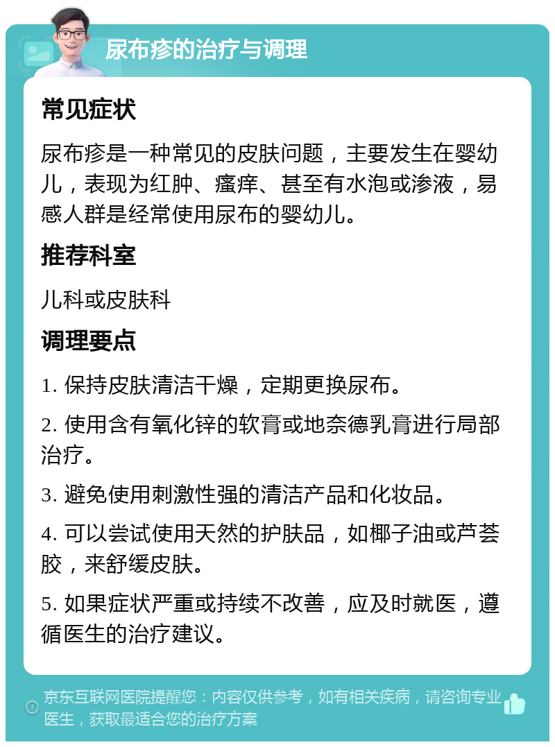 尿布疹的治疗与调理 常见症状 尿布疹是一种常见的皮肤问题，主要发生在婴幼儿，表现为红肿、瘙痒、甚至有水泡或渗液，易感人群是经常使用尿布的婴幼儿。 推荐科室 儿科或皮肤科 调理要点 1. 保持皮肤清洁干燥，定期更换尿布。 2. 使用含有氧化锌的软膏或地奈德乳膏进行局部治疗。 3. 避免使用刺激性强的清洁产品和化妆品。 4. 可以尝试使用天然的护肤品，如椰子油或芦荟胶，来舒缓皮肤。 5. 如果症状严重或持续不改善，应及时就医，遵循医生的治疗建议。