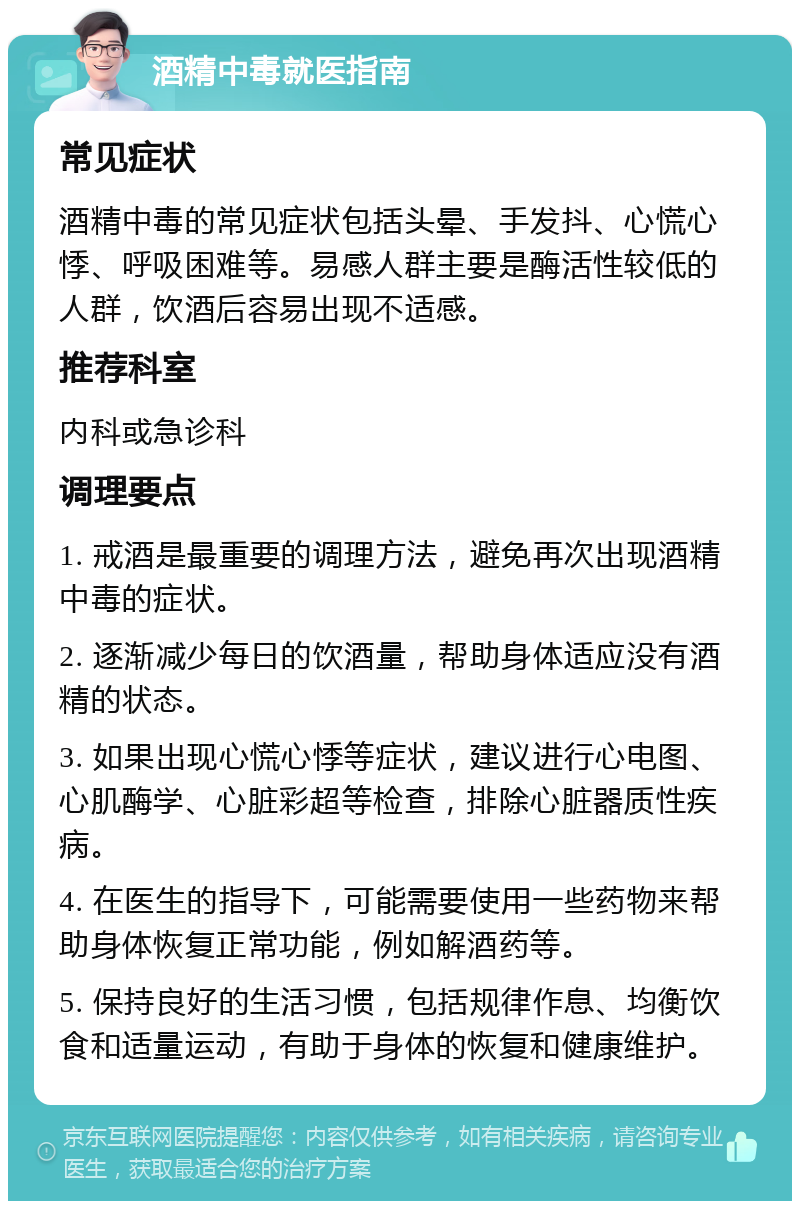 酒精中毒就医指南 常见症状 酒精中毒的常见症状包括头晕、手发抖、心慌心悸、呼吸困难等。易感人群主要是酶活性较低的人群，饮酒后容易出现不适感。 推荐科室 内科或急诊科 调理要点 1. 戒酒是最重要的调理方法，避免再次出现酒精中毒的症状。 2. 逐渐减少每日的饮酒量，帮助身体适应没有酒精的状态。 3. 如果出现心慌心悸等症状，建议进行心电图、心肌酶学、心脏彩超等检查，排除心脏器质性疾病。 4. 在医生的指导下，可能需要使用一些药物来帮助身体恢复正常功能，例如解酒药等。 5. 保持良好的生活习惯，包括规律作息、均衡饮食和适量运动，有助于身体的恢复和健康维护。