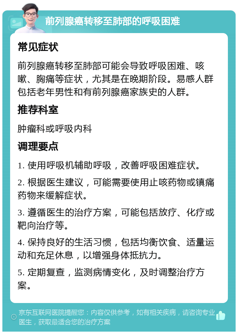 前列腺癌转移至肺部的呼吸困难 常见症状 前列腺癌转移至肺部可能会导致呼吸困难、咳嗽、胸痛等症状，尤其是在晚期阶段。易感人群包括老年男性和有前列腺癌家族史的人群。 推荐科室 肿瘤科或呼吸内科 调理要点 1. 使用呼吸机辅助呼吸，改善呼吸困难症状。 2. 根据医生建议，可能需要使用止咳药物或镇痛药物来缓解症状。 3. 遵循医生的治疗方案，可能包括放疗、化疗或靶向治疗等。 4. 保持良好的生活习惯，包括均衡饮食、适量运动和充足休息，以增强身体抵抗力。 5. 定期复查，监测病情变化，及时调整治疗方案。