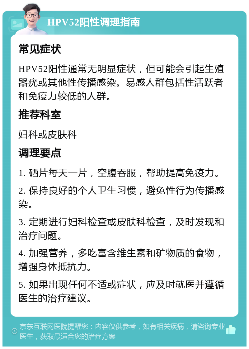 HPV52阳性调理指南 常见症状 HPV52阳性通常无明显症状，但可能会引起生殖器疣或其他性传播感染。易感人群包括性活跃者和免疫力较低的人群。 推荐科室 妇科或皮肤科 调理要点 1. 硒片每天一片，空腹吞服，帮助提高免疫力。 2. 保持良好的个人卫生习惯，避免性行为传播感染。 3. 定期进行妇科检查或皮肤科检查，及时发现和治疗问题。 4. 加强营养，多吃富含维生素和矿物质的食物，增强身体抵抗力。 5. 如果出现任何不适或症状，应及时就医并遵循医生的治疗建议。