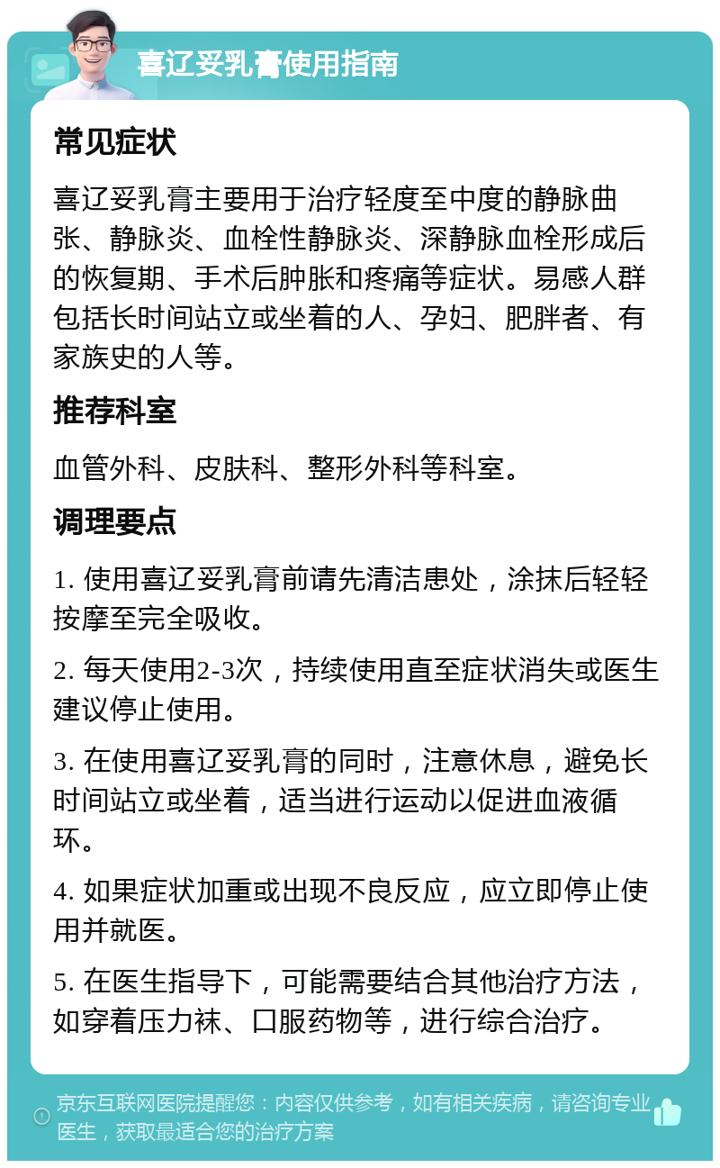 喜辽妥乳膏使用指南 常见症状 喜辽妥乳膏主要用于治疗轻度至中度的静脉曲张、静脉炎、血栓性静脉炎、深静脉血栓形成后的恢复期、手术后肿胀和疼痛等症状。易感人群包括长时间站立或坐着的人、孕妇、肥胖者、有家族史的人等。 推荐科室 血管外科、皮肤科、整形外科等科室。 调理要点 1. 使用喜辽妥乳膏前请先清洁患处，涂抹后轻轻按摩至完全吸收。 2. 每天使用2-3次，持续使用直至症状消失或医生建议停止使用。 3. 在使用喜辽妥乳膏的同时，注意休息，避免长时间站立或坐着，适当进行运动以促进血液循环。 4. 如果症状加重或出现不良反应，应立即停止使用并就医。 5. 在医生指导下，可能需要结合其他治疗方法，如穿着压力袜、口服药物等，进行综合治疗。