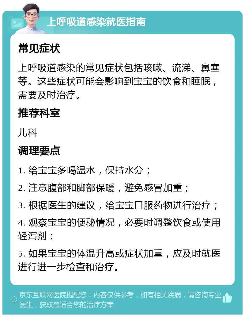 上呼吸道感染就医指南 常见症状 上呼吸道感染的常见症状包括咳嗽、流涕、鼻塞等。这些症状可能会影响到宝宝的饮食和睡眠，需要及时治疗。 推荐科室 儿科 调理要点 1. 给宝宝多喝温水，保持水分； 2. 注意腹部和脚部保暖，避免感冒加重； 3. 根据医生的建议，给宝宝口服药物进行治疗； 4. 观察宝宝的便秘情况，必要时调整饮食或使用轻泻剂； 5. 如果宝宝的体温升高或症状加重，应及时就医进行进一步检查和治疗。