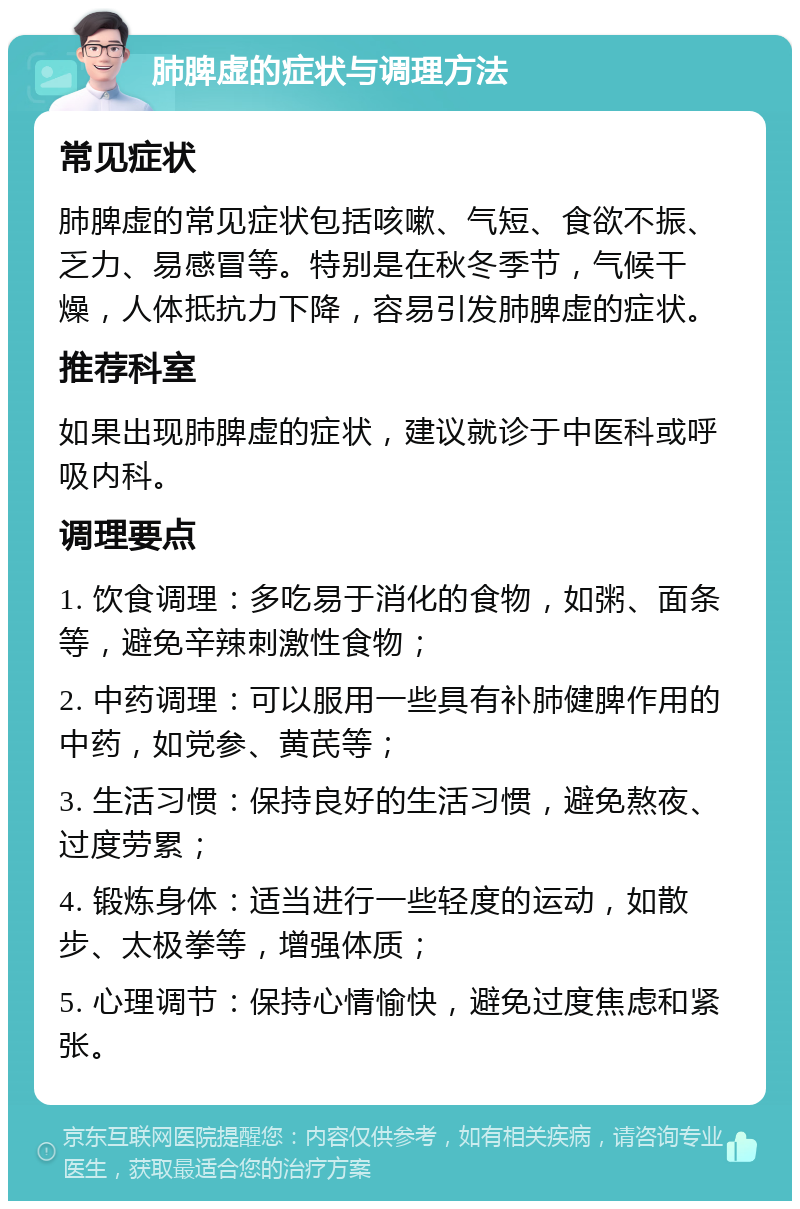 肺脾虚的症状与调理方法 常见症状 肺脾虚的常见症状包括咳嗽、气短、食欲不振、乏力、易感冒等。特别是在秋冬季节，气候干燥，人体抵抗力下降，容易引发肺脾虚的症状。 推荐科室 如果出现肺脾虚的症状，建议就诊于中医科或呼吸内科。 调理要点 1. 饮食调理：多吃易于消化的食物，如粥、面条等，避免辛辣刺激性食物； 2. 中药调理：可以服用一些具有补肺健脾作用的中药，如党参、黄芪等； 3. 生活习惯：保持良好的生活习惯，避免熬夜、过度劳累； 4. 锻炼身体：适当进行一些轻度的运动，如散步、太极拳等，增强体质； 5. 心理调节：保持心情愉快，避免过度焦虑和紧张。