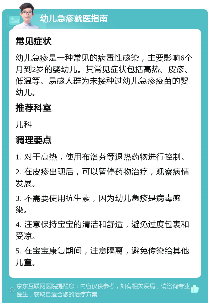 幼儿急疹就医指南 常见症状 幼儿急疹是一种常见的病毒性感染，主要影响6个月到2岁的婴幼儿。其常见症状包括高热、皮疹、低温等。易感人群为未接种过幼儿急疹疫苗的婴幼儿。 推荐科室 儿科 调理要点 1. 对于高热，使用布洛芬等退热药物进行控制。 2. 在皮疹出现后，可以暂停药物治疗，观察病情发展。 3. 不需要使用抗生素，因为幼儿急疹是病毒感染。 4. 注意保持宝宝的清洁和舒适，避免过度包裹和受凉。 5. 在宝宝康复期间，注意隔离，避免传染给其他儿童。