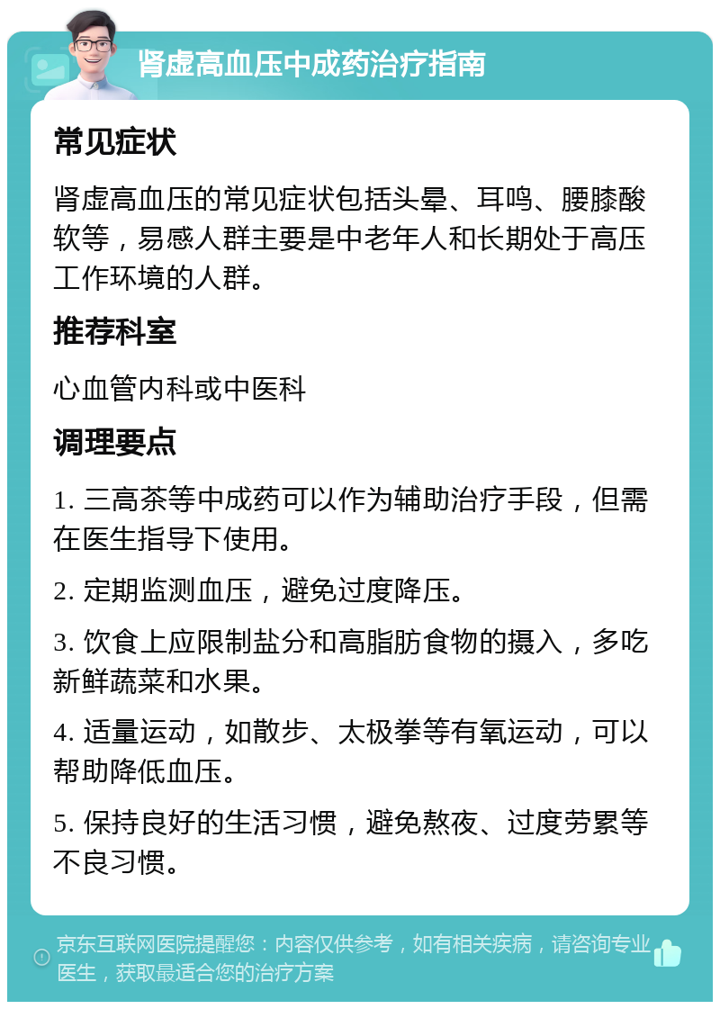 肾虚高血压中成药治疗指南 常见症状 肾虚高血压的常见症状包括头晕、耳鸣、腰膝酸软等，易感人群主要是中老年人和长期处于高压工作环境的人群。 推荐科室 心血管内科或中医科 调理要点 1. 三高茶等中成药可以作为辅助治疗手段，但需在医生指导下使用。 2. 定期监测血压，避免过度降压。 3. 饮食上应限制盐分和高脂肪食物的摄入，多吃新鲜蔬菜和水果。 4. 适量运动，如散步、太极拳等有氧运动，可以帮助降低血压。 5. 保持良好的生活习惯，避免熬夜、过度劳累等不良习惯。