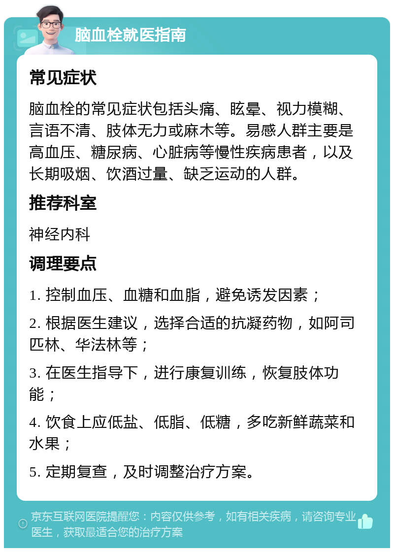 脑血栓就医指南 常见症状 脑血栓的常见症状包括头痛、眩晕、视力模糊、言语不清、肢体无力或麻木等。易感人群主要是高血压、糖尿病、心脏病等慢性疾病患者，以及长期吸烟、饮酒过量、缺乏运动的人群。 推荐科室 神经内科 调理要点 1. 控制血压、血糖和血脂，避免诱发因素； 2. 根据医生建议，选择合适的抗凝药物，如阿司匹林、华法林等； 3. 在医生指导下，进行康复训练，恢复肢体功能； 4. 饮食上应低盐、低脂、低糖，多吃新鲜蔬菜和水果； 5. 定期复查，及时调整治疗方案。