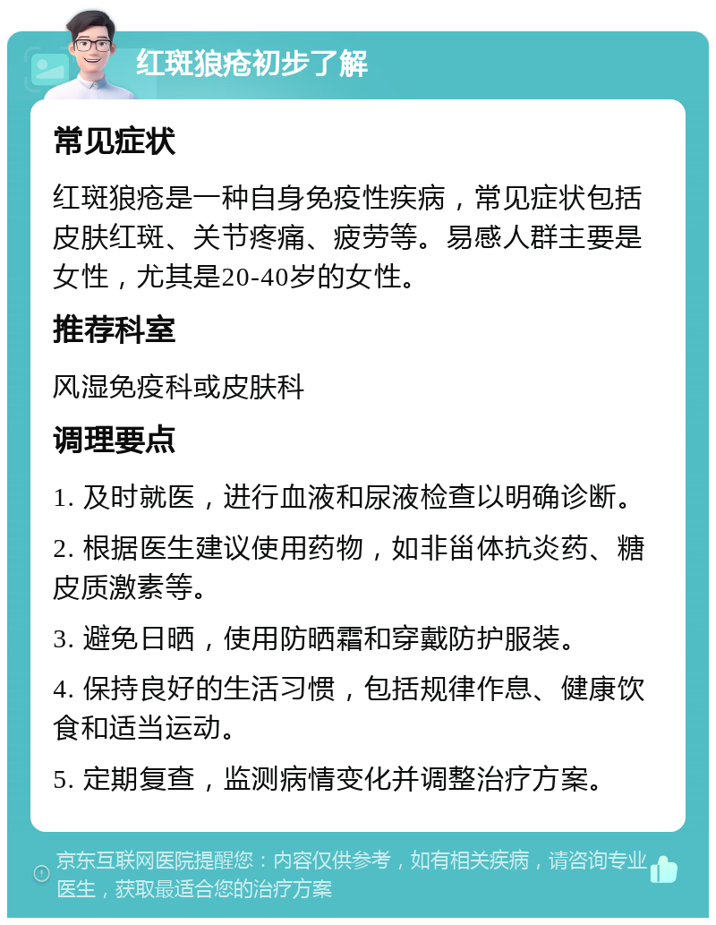 红斑狼疮初步了解 常见症状 红斑狼疮是一种自身免疫性疾病，常见症状包括皮肤红斑、关节疼痛、疲劳等。易感人群主要是女性，尤其是20-40岁的女性。 推荐科室 风湿免疫科或皮肤科 调理要点 1. 及时就医，进行血液和尿液检查以明确诊断。 2. 根据医生建议使用药物，如非甾体抗炎药、糖皮质激素等。 3. 避免日晒，使用防晒霜和穿戴防护服装。 4. 保持良好的生活习惯，包括规律作息、健康饮食和适当运动。 5. 定期复查，监测病情变化并调整治疗方案。