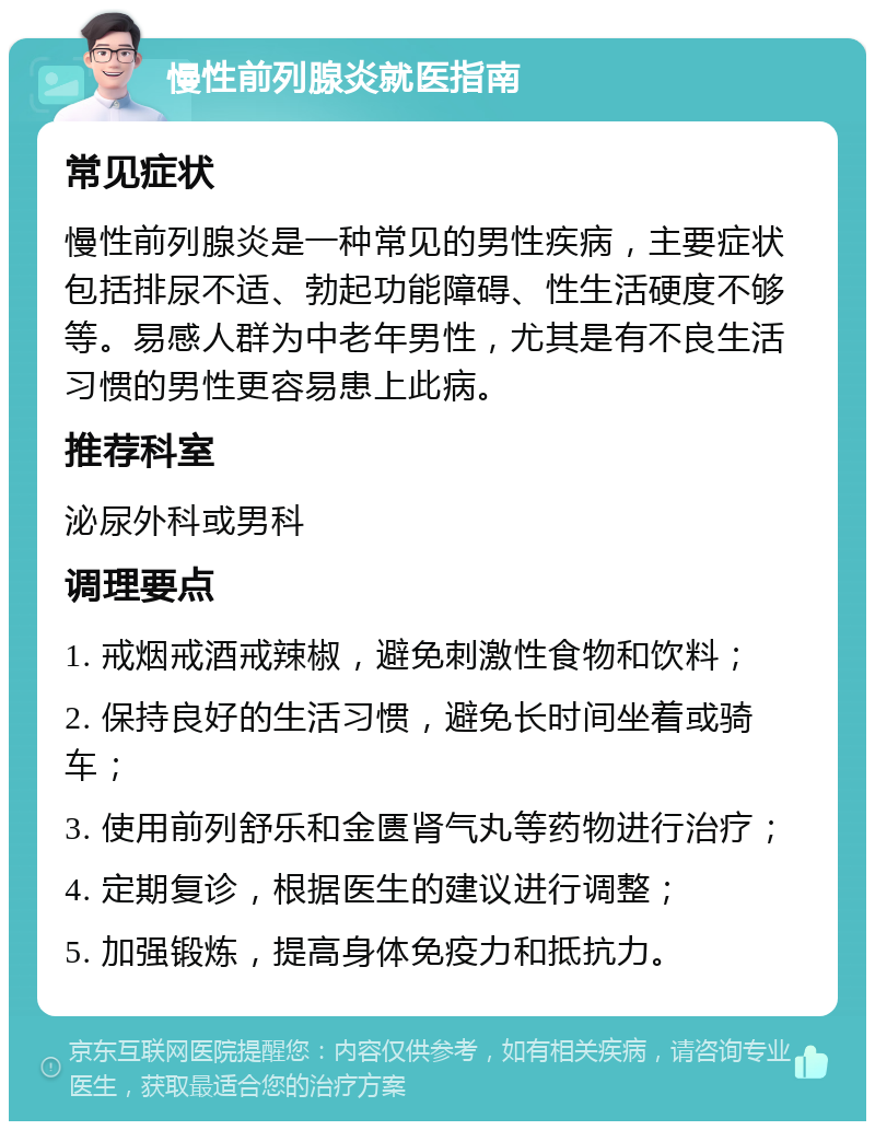 慢性前列腺炎就医指南 常见症状 慢性前列腺炎是一种常见的男性疾病，主要症状包括排尿不适、勃起功能障碍、性生活硬度不够等。易感人群为中老年男性，尤其是有不良生活习惯的男性更容易患上此病。 推荐科室 泌尿外科或男科 调理要点 1. 戒烟戒酒戒辣椒，避免刺激性食物和饮料； 2. 保持良好的生活习惯，避免长时间坐着或骑车； 3. 使用前列舒乐和金匮肾气丸等药物进行治疗； 4. 定期复诊，根据医生的建议进行调整； 5. 加强锻炼，提高身体免疫力和抵抗力。