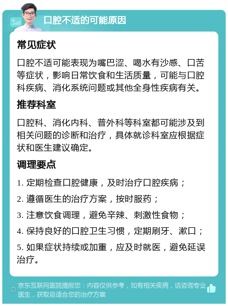 口腔不适的可能原因 常见症状 口腔不适可能表现为嘴巴涩、喝水有沙感、口苦等症状，影响日常饮食和生活质量，可能与口腔科疾病、消化系统问题或其他全身性疾病有关。 推荐科室 口腔科、消化内科、普外科等科室都可能涉及到相关问题的诊断和治疗，具体就诊科室应根据症状和医生建议确定。 调理要点 1. 定期检查口腔健康，及时治疗口腔疾病； 2. 遵循医生的治疗方案，按时服药； 3. 注意饮食调理，避免辛辣、刺激性食物； 4. 保持良好的口腔卫生习惯，定期刷牙、漱口； 5. 如果症状持续或加重，应及时就医，避免延误治疗。